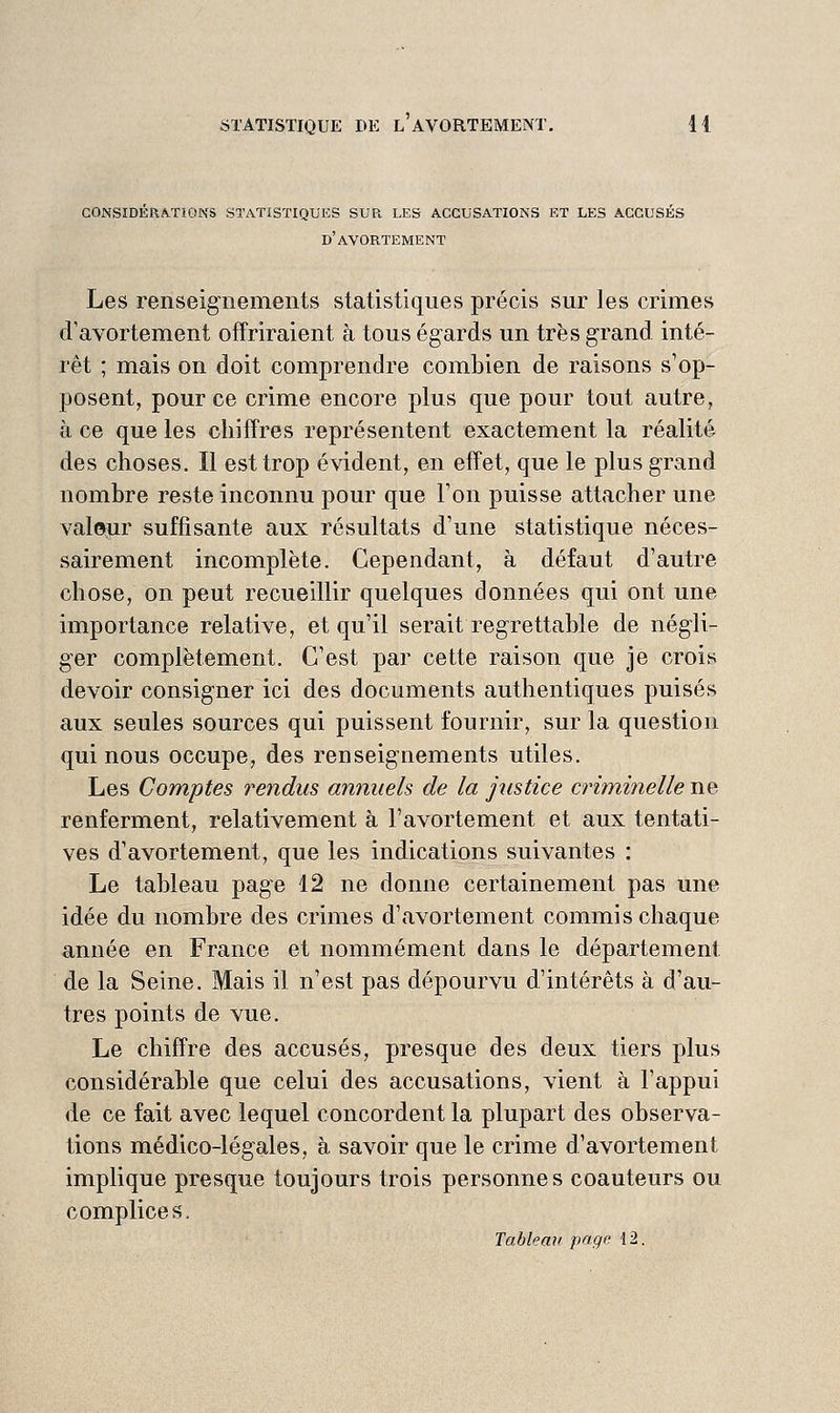 considerations statistiques sur les accusations et les accuses d'avortement Les renseignements statistiques précis sur les crimes d'avortement offriraient à tous égards un très grand inté- rêt ; mais on doit comprendre combien de raisons s'op- posent, pour ce crime encore plus que pour tout autre, à ce que les chiffres représentent exactement la réalité des choses. Il est trop évident, en effet, que le plus grand nombre reste inconnu pour que Ton puisse attacher une valejir suffisante aux résultats d'une statistique néces- sairement incomplète. Cependant, à défaut d'autre chose, on peut recueillir quelques données qui ont une importance relative, et qu'il serait regrettable de négli- ger complètement. C'est par cette raison que je crois devoir consigner ici des documents authentiques puisés aux seules sources qui puissent fournir, sur la question qui nous occupe, des renseignements utiles. Les Comptes rendus annuels de la justice criminelle ne renferment, relativement à l'avortement et aux tentati- ves d'avortement, que les indications suivantes : Le tableau page 12 ne donne certainement pas une idée du nombre des crimes d'avortement commis chaque année en France et nommément dans le département de la Seine. Mais il n'est pas dépourvu d'intérêts à d'au- tres points de vue. Le chiffre des accusés, presque des deux tiers plus considérable que celui des accusations, vient à l'appui de ce fait avec lequel concordent la plupart des observa- tions médico-légales, à savoir que le crime d'avortement implique presque toujours trois personnes coauteurs ou complices. Tahlean page 12.