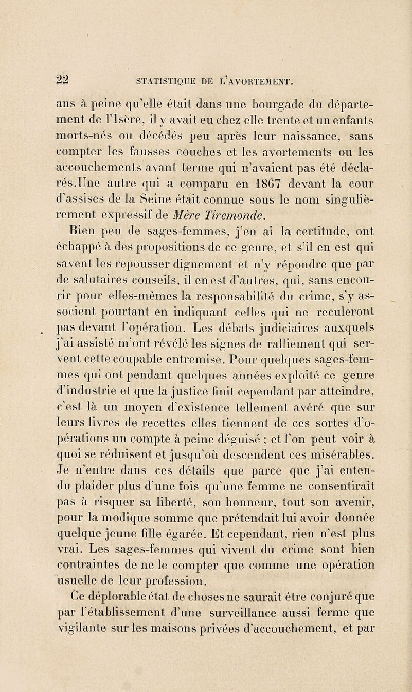 ans à peine qu'elle était dans une bourgade du départe- ment de l'Isère, il y avait eu chez elle trente et un enfants morts-nés ou décédés peu après leur naissance, sans compter les fausses couches et les avortements ou les accouchements avant terme qui n'avaient pas été décla- rés.Une autre qui a comparu en 1867 devant la cour d'assises de la Seine était connue sous le nom singuliè- rement expressif de Mère Tiremonde. Bien peu de sages-femmes, j'en ai la certitude, ont échappé à des propositions de ce genre, et s'il en est qui savent les repousser dignement et n'y répondre que par de salutaires conseils, il en est d'autres, qui, sans encou- rir pour elles-mêmes la responsabilité du crime, s'y as- socient pourtant en indiquant celles qui ne reculeront pas devant l'opération. Les débats judiciaires auxquels j'ai assisté m'ont révélé les signes de ralliement qui ser- vent cette coupable entremise. Pour quelques sages-fem- mes qui ont pendant quelques années exploité ce genre d'industrie et que la justice finit cependant par atteindre, c'est là un moyen d'existence tellement avéré que sur leurs livres de recettes elles tiennent de ces sortes d'o- pérations un compte à peine déguisé ; et l'on peut voir à quoi se réduisent et jusqu'où descendent ces misérables. Je n'entre dans ces détails que parce que j'ai enten- du plaider plus d'une fois qu'une femme ne consentirait pas à risquer sa liberté, son honneur, tout son avenir, pour la modique somme que prétendait lui avoir donnée quelque jeune fille égarée. Et cependant, rien n'est plus vrai. Les sages-femmes qui vivent du crime sont bien contraintes de ne le compter que comme une opération usuelle de leur profession. Ce déplorable état de choses ne saurait être conjuré que par l'établissement d'une surveillance aussi ferme que vigilante sur les maisons privées d'accouchement, et par