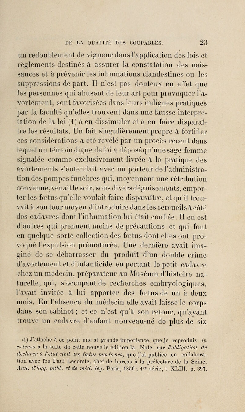 un redoublement de vigueur dansTapplication des lois et règiements destinés à assurer la constatation des nais- sances et à prévenir les inhumations clandestines ou les suppressions de part. Il n'est pas douteux en effet que les personnes qui abusent de leur art pour provoquer l'a- vortement, sont favorisées dans leurs indignes pratiques par la faculté qu'elles trouvent dans une fausse interpré- tation de la loi (1) à en dissimuler et à en faire disparaî- tre les résultats. Un fait singulièrement propre à fortifier ces considérations a été révélé par un procès récent dans lequel un témoin digne de foi a déposé qu'une sage-femme signalée comme exclusivement livrée à la pratique des avortements s'entendait avec un porteur de l'administra- tion des pompes funèbres qui, moyennant une rétribution convenue, venaitle soir, sous divers déguisements, empor- ter les fœtus qu'elle voulait faire disparaître, et qu'il trou- vait à son tour moyen d'introduire dans les cercueils à côté des cadavres dont l'inhumation lui était confiée. Il en est d'autres qui prennent moins de précautions et qui font en quelque sorte collection des fœtus dont elles ont pro- voqué l'expulsion prématurée. Une dernière avait ima- giné de se débarrasser du produit d'un double crime d'avortement et d'infanticide en portant le petit cadavre chez un médecin, préparateur au Muséum d'histoire na- turelle, qui, s'occupant de recherches embryologiques, l'avait invitée à lui apporter des fœtus de un à deux mois. En l'absence du médecin elle avait laissé le corps dans son cabinet ; et ce n'est qu'à son retour, qu'ayant trouvé un cadavre d'enfant nouveau-né de plus de six (1) J'attache à ce point une si grande importance, que je reproduis in extenso à la suite de celte nouvelle édition la Note sur Vobligation de déclarer à l'état civil les fœtus morts-nés, que jai publiée en collabora- lion avec feu Paul Lecomte, chef de bureau à la préfecture de la Seine. Ann. d'hyg. publ. et de méd. leg. Paris, 1850 ; l'-e série, t. XLIII. p. 397.