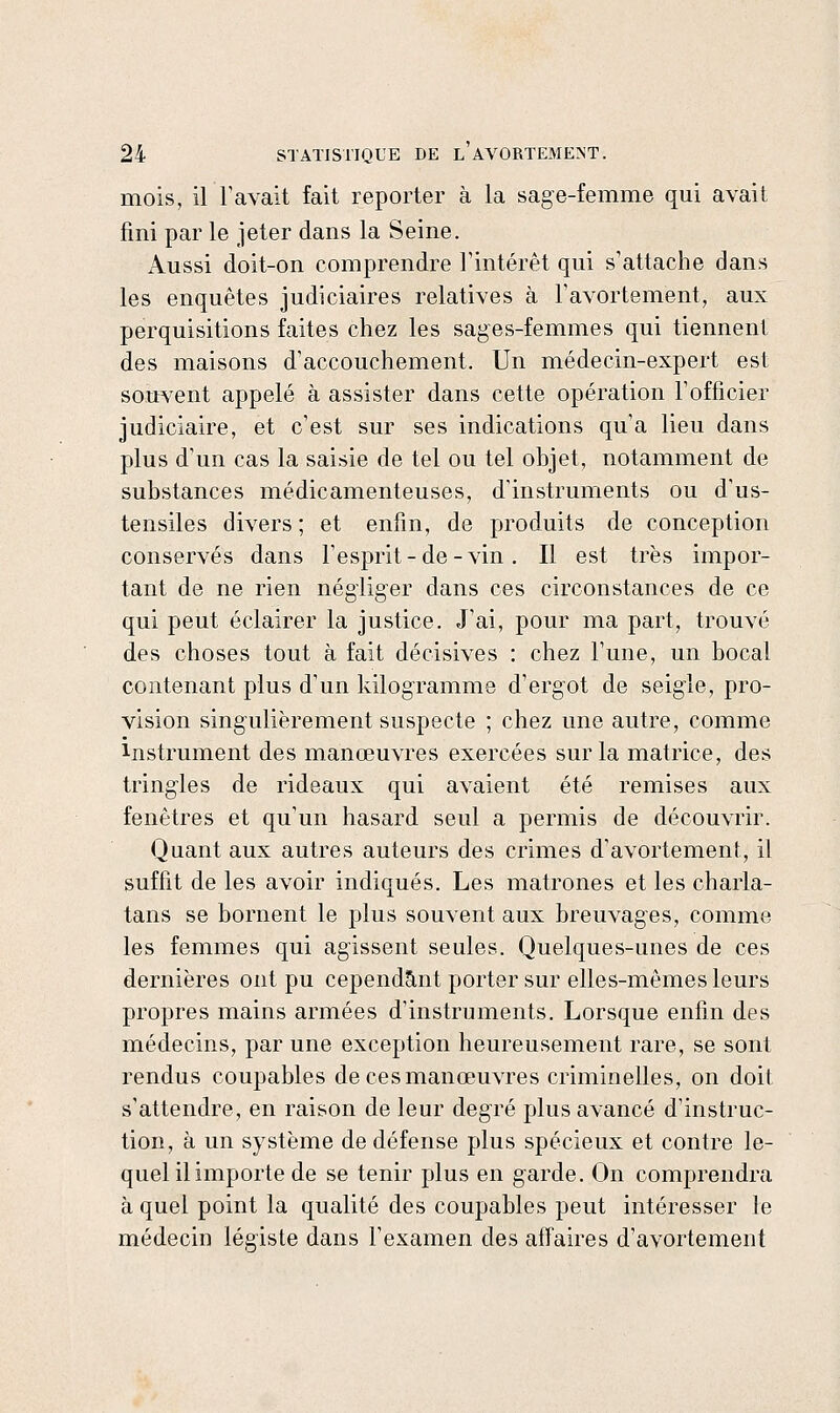 mois, il l'avait fait reporter à la sage-femme qui avait fini par le jeter dans la Seine. x\ussi doit-on comprendre l'intérêt qui s'attache dans les enquêtes judiciaires relatives à Favortement, aux perquisitions faites chez les sages-femmes qui tiennent des maisons d'accouchement. Un médecin-expert est souvent appelé à assister dans cette opération l'officier judiciaire, et c'est sur ses indications qu'a lieu dans plus d'un cas la saisie de tel ou tel objet, notamment de substances médicamenteuses, d'instruments ou d'us- tensiles divers ; et enfin, de produits de conception conservés dans l'esprit-de-vin. Il est très impor- tant de ne rien négliger dans ces circonstances de ce qui peut éclairer la justice. J'ai, pour ma part, trouvé des choses tout à fait décisives : chez l'une, un bocal contenant plus d'un kilogramme d'ergot de seigle, pro- vision singulièrement suspecte ; chez une autre, comme Instrument des manœuvres exercées sur la matrice, des tringles de rideaux qui avaient été remises aux fenêtres et qu'un hasard seul a permis de découvrir. Quant aux autres auteurs des crimes d'avortement, il suffit de les avoir indiqués. Les matrones et les charla- tans se bornent le plus souvent aux breuvages, comme les femmes qui agissent seules. Quelques-unes de ces dernières ont pu cepend5,nt porter sur elles-mêmes leurs propres mains armées d'instruments. Lorsque enfin des médecins, par une exception heureusement rare, se sont rendus coupables de ces manœuvres criminelles, on doit s'attendre, en raison de leur degré plus avancé d'instruc- tion, à un système de défense plus spécieux et contre le- quel il importe de se tenir plus en garde. On comprendra à quel point la qualité des coupables peut intéresser le médecin légiste dans l'examen des affaires d'avortement