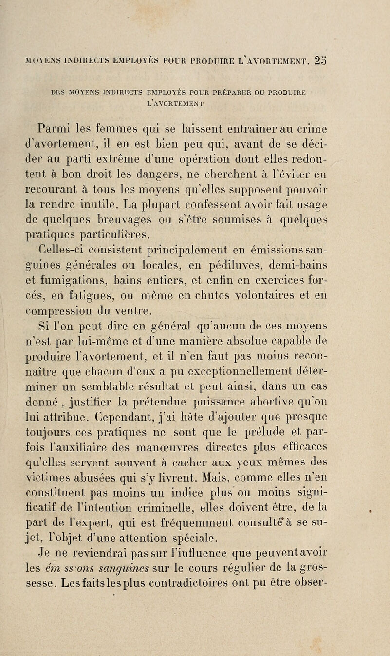 des moyens indirects employés pour préparer ou produire l'avortement Parmi les femmes qui se laissent entraîner au crime d'avortement, il en est bien peu qui, avant de se déci- der au parti extrême d'une opération dont elles redou- tent à bon droit les dangers, ne cherchent à Téviter eu recourant à tous les moyens qu'elles supposent pouvoir la rendre inutile. La plupart confessent avoir fait usage de quelques breuvages ou s'être soumises à quelques pratiques particulières. Celles-ci consistent principalement en émissions san- g'uines générales ou locales, en pédiluves, demi-bains et fumigations, bains entiers, et enfin en exercices for- cés, en fatigues, ou même en chutes volontaires et en compression du ventre. Si l'on peut dire en général qu'aucun de ces moyens n'est par lui-même et d'une manière absolue capable de produire l'avortement, et il n'en faut pas moins recon- naître que chacun d'eux a pu exceptionnellement déter- miner un semblable résultat et peut ainsi, dans un cas donné , justifier la prétendue puissance abortive qu'on lui attribue. Cependant, j'ai hâte d'ajouter que presque toujours ces pratiques ne sont que le prélude et par- fois l'auxiliaire des manœuvres directes plus efficaces qu'elles servent souvent à cacher aux yeux mêmes des victimes abusées qui s'y livrent. Mais, comme elles n'en constituent pas moins un indice plus ou moins signi- ficatif de l'intention criminelle, elles doivent être, de la part de l'expert, qui est fréquemment consulte à se su- jet, l'objet d'une attention spéciale. Je ne reviendrai pas sur rinfluence que peuvent avoir les ém ss'ons sanguines sur le cours régulier de la gros- sesse. Les faits les plus contradictoires ont pu être obser-