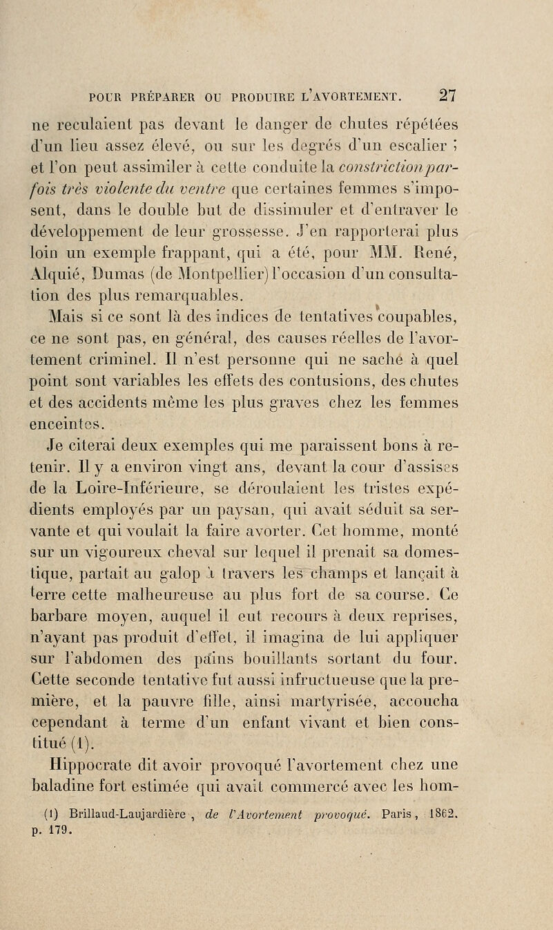 ne reculaient pas devant le danger de chutes répétées d'un lieu assez élevé, ou sur les degrés d'un escalier 5 et l'on peut assimiler à cette conduite la constrictionpar- fois très violente du ventre que certaines femmes s'impo- sent, dans le double but de dissimuler et d'entraver le développement de leur grossesse. J'en rapporterai plus loin un exemple frappant, qui a été, pour MM. René, xllquié, Dumas (de Montpellier) l'occasion d'un consulta- tion des plus remarquables. Mais si ce sont là des indices de tentatives coupables, ce ne sont pas, en général, des causes réelles de l'avor- tement criminel. Il n'est personne qui ne sache à quel point sont variables les effets des contusions, des chutes et des accidents même les plus graves chez les femmes enceintes. Je citerai deux exemples qui me paraissent bons à re- tenir. 11 y a environ vingt ans, devant la cour d'assises de la Loire-Inférieure, se déroulaient les tristes expé- dients employés par un paysan, qui avait séduit sa ser- vante et qui voulait la faire avorter. Cet homme, monté sur un vigoureux cheval sur lequel il prenait sa domes- tique, partait au galop 'i travers les champs et lançait à terre cette malheureuse au plus fort de sa course. Ce barbare moyen, auquel il eut recours à deux reprises, n'ayant pas produit d'effet, il imagina de lui appliquer sur l'abdomen des pains bouillants sortant du four. Cette seconde tentative fut aussi infructueuse que la pre- mière, et la pauvre fille, ainsi martyrisée, accoucha cependant à terme d'un enfant vivant et bien cons- titué (1). Hippocrate dit avoir provoqué l'avortement chez une baladine fort estimée qui avait commercé avec les hom- (1) Brillaud-Laujai'dière , de l'AvorteniP.nt provoqué. Paris, 1862. p. 179.
