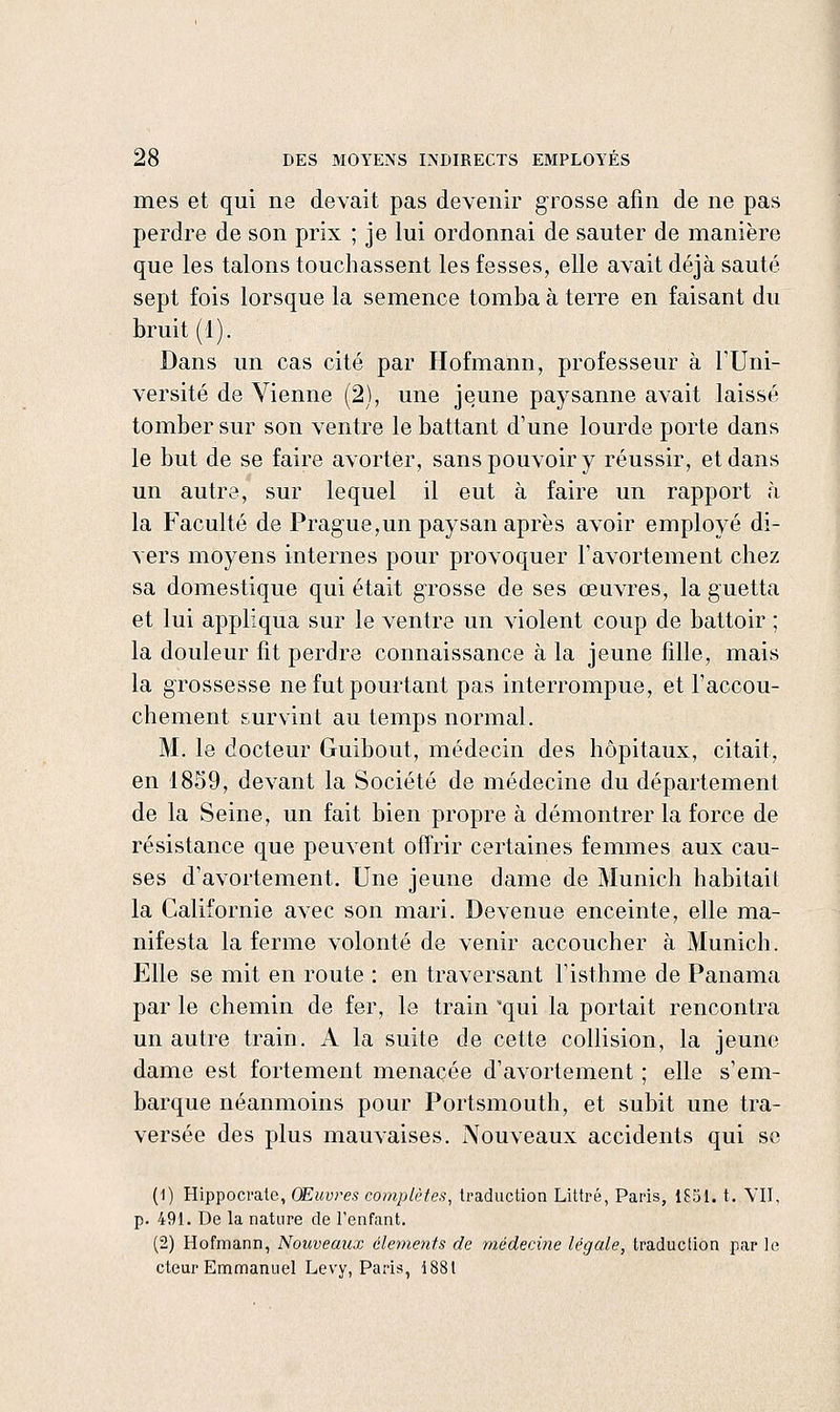 mes et qui ne devait pas devenir grosse afin de ne pas perdre de son prix ; je lui ordonnai de sauter de manière que les talons touchassent les fesses, elle avait déjà sauté sept fois lorsque la semence tomba à terre en faisant du bruit (1). Dans un cas cité par Hofmann, professeur à l'Uni- versité de Vienne (2), une jeune paysanne avait laissé tomber sur son ventre le battant d'une lourde porte dans le but de se faire avorter, sans pouvoir y réussir, et dans un autre, sur lequel il eut à faire un rapport à la F'aculté de PraguejUn paysan après avoir employé di- vers moyens internes pour provoquer l'avortement chez sa domestique qui était grosse de ses œuvres, la guetta et lui appliqua sur le ventre un violent coup de battoir ; la douleur fit perdre connaissance à la jeune fille, mais la grossesse ne fut pourtant pas interrompue, et l'accou- chement survint au temps normal. M. le docteur Guibout, médecin des hôpitaux, citait, en 1859, devant la Société de médecine du département de la Seine, un fait bien propre à démontrer la force de résistance que peuvent offrir certaines femmes aux cau- ses d'avortement. Une jeune dame de Munich habitait la Californie avec son mari. Devenue enceinte, elle ma- nifesta la ferme volonté de venir accoucher à Munich. Elle se mit en route : en traversant l'isthme de Panama par le chemin de fer, le train 'qui la portait rencontra un autre train. A la suite de cette collision, la jeune dame est fortement menacée d'avortement ; elle s'em- barque néanmoins pour Portsmouth, et subit une tra- versée des plus mauvaises. Nouveaux accidents qui se (1) Hippoci-ate, Œuvres complètes, traduction Littré, Paris, 1851. t. VII, p. 491. De la nature de l'enfant, (2) Hofmann, Nouveaux clemeiifs de médecine légale, traduction par le cteur Emmanuel Levy, Paris, 1881