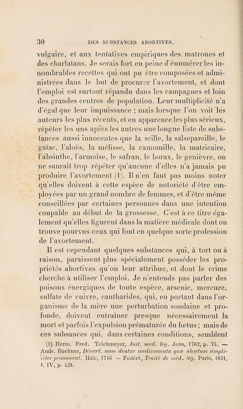 vulgaire, et aux tentatives empiriques des matrones et des charlatans. Je serais fort en peine d'énumérerles in- nombrables recettes qui ont pu être composées et admi- nistrées dans le but de procurer l'avortement, et dont l'emploi est surtout répandu dans les campagnes et loin des grandes centres de population. Leur multiplicité n'a d'égal que leur impuissance ; mais lorsque l'on voit'les auteurs les plus récents, et en apparence les plus sérieux, répéter les uns après les autres une longue liste de subs- tances aussi innocentes que la scille, la salsepareille, le gaïac, l'aloës, la mélisse, la camomille, la matricaire, l'absinthe, l'armoise, le safran, le borax, le genièvre, on ne saurait trop répéter qu'aucune d'elles n'a jamais pu produire l'avortement (1). Il n'en faut pas moins noter qu'elles doivent à cette espèce de notoriété d'être em- ployées par un grand nombre de femmes, et d'être même conseillées par certaines personnes dans une intention coupable au début de la grossesse. C'est à ce titre éga- lement qu'elles figurent dans la matière médicale dont on trouve pourvus ceux qui font en quelque sorte profession de l'avortement. Il est cependant quelques substances qui, à tort ou à raison, paraissent plus spécialement posséder les pro- priétés abortives qu'on leur attribue, et dont le crime cherche à utiliser l'emploi. Je n'entends pas parler des poisons énergiques de toute espèce, arsenic, mercure, sulfate de cui^Te, cantharides, qui, en portant dans l'or- ganisme de la mère une perturbation soudaine et pro- fonde, doivent entraîner presque nécessairement la mort et parfois l'expulsion prématurée du fœtus ; mais de ces subsances qui, dans certaines conditions, semblent (1) Herm. Fred. Teichmeyer, Inst. med. leg. Jena, 1762, p. 73, — Andr. Bucbner, Disxert. num dentur medicamenta quse abortum simpli- citerpr07710Vent. Haie, 1746 — Fodéré, T/'aité de mêd. lég. Paris, 1831, t. IV, p. 428.