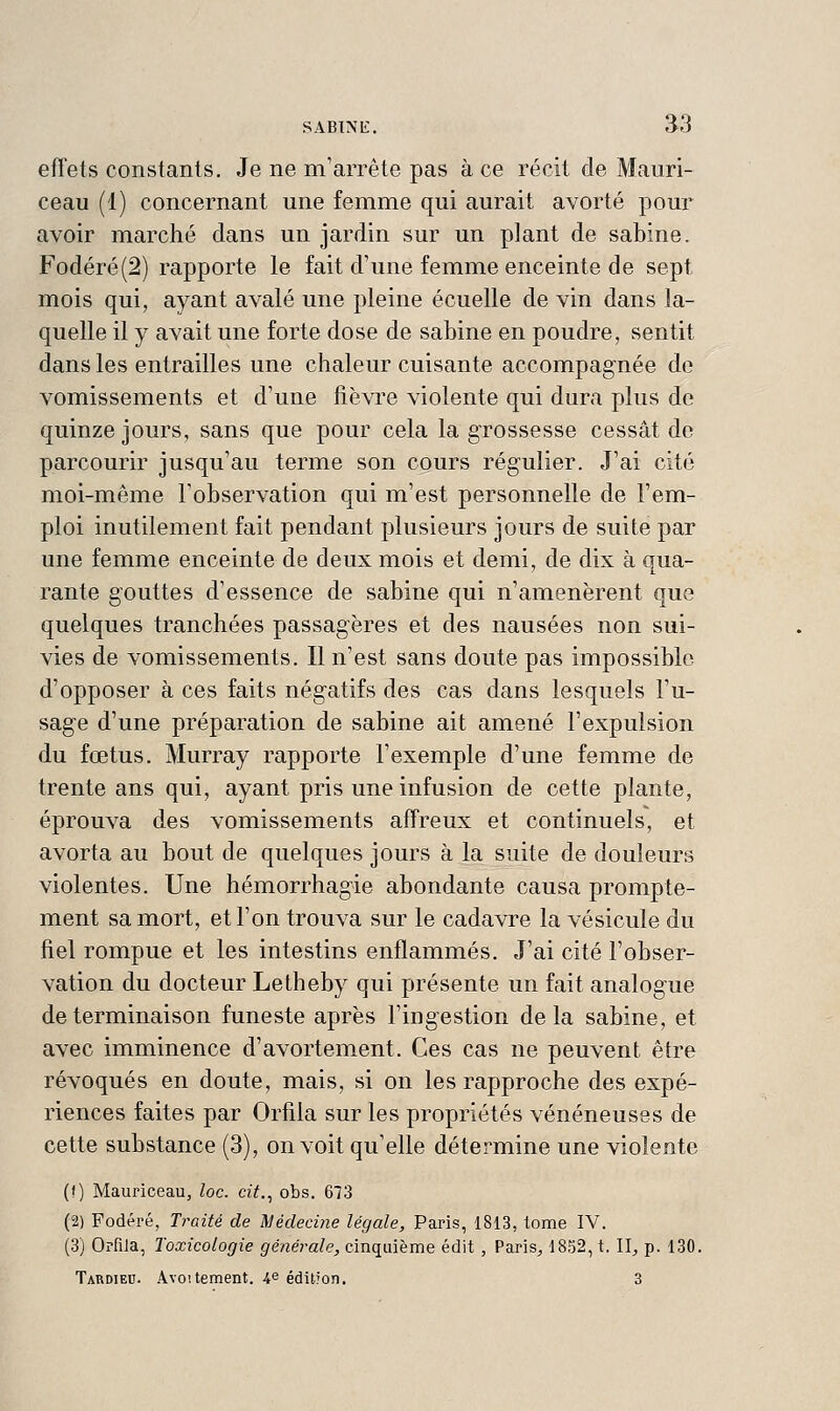 effets constants. Je ne m'arrête pas à ce récit de Mauri- ceau (1) concernant une femme qui aurait avorté pour avoir marché dans un jardin sur un plant de sabine. Fodéré(2) rapporte le fait d'une femme enceinte de sept mois qui, ayant avalé une pleine écuelle de vin dans la- quelle il y avait une forte dose de sabine en poudre, sentit dans les entrailles une chaleur cuisante accompagnée de vomissements et d'une fièvre violente qui dura plus de quinze jours, sans que pour cela la grossesse cessât de parcourir jusqu'au terme son cours régulier. J'ai cité moi-même l'observation qui m'est personnelle de l'em- ploi inutilement fait pendant plusieurs jours de suite par une femme enceinte de deux mois et demi, de dix à qua- rante gouttes d'essence de sabine qui n'amenèrent que quelques tranchées passagères et des nausées non sui- vies de vomissements. Il n'est sans doute pas impossible d'opposer à ces faits négatifs des cas dans lesquels l'u- sage d'une préparation de sabine ait amené l'expulsion du fœtus, Murray rapporte l'exemple d'une femme de trente ans qui, ayant pris une infusion de cette plante, éprouva des vomissements affreux et continuels, et avorta au bout de quelques jours à la suite de douleurs violentes. Une hémorrhagie abondante causa prompte- ment sa mort, et l'on trouva sur le cadavre la vésicule du fiel rompue et les intestins enflammés. J'ai cité l'obser- vation du docteur Letheby qui présente un fait analogue de terminaison funeste après l'ingestion delà sabine, et avec imminence d'avortement. Ces cas ne peuvent être révoqués en doute, mais, si on les rapproche des expé- riences faites par Orfila sur les propriétés vénéneuses de cette substance (3), on voit qu'elle détermine une violente (() Mauriceau, loc. cit., obs. 673 (2) Fodéré, rrozïé de Médecine légale, Paris, 1813, tome IV. (3) Orfila, Toxicologie générale, cinquième édit , Paris^ 1852, t. 11^ p. 130. Tardieu. Avoitement. 4e édition, 3