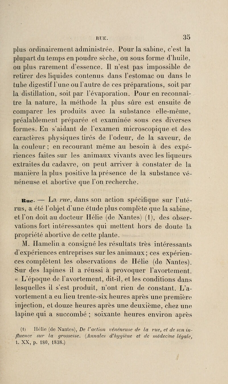 plus ordinairement administrée. Pour la Sabine, c'est la plupart du temps en poudre sèche, ou sous forme d'huile, ou plus rarement d'essence. Il n'est pas impossible de retirer des liquides contenus dans l'estomac ou dans le tube digestif l'une ouTautre de ces préparations, soit par la distillation, soit par l'évaporation. Pour en reconnaî- tre la nature, la méthode la plus sûre est ensuite de comparer les produits avec la substance elle-même, préalablement préparée et examinée sous ces diverses formes. En s'aidant de l'examen microscopique et des caractères physiques tirés de l'odeur, de la saveur, de la couleur ; en recourant même au besoin à des expé- riences faites sur les animaux vivants avec les liqueurs extraites du cadavre, on peut arriver à constater de la manière la plus positive la présence de la substance vé- néneuse et abortive que l'on recherche. Rue. — La rue, dans son action spécifique sur l'uté- rus, a été l'objet d'une étude plus complète que la sabine, et l'on doit au docteur Hélie (de Nantes) (1), des obser- vations fort intéressantes qui mettent hors de doute la propriété abortive de cette plante. M. Hamelin a consigné les résultats très intéressants d'expériences entreprises sur les animaux; ces expérien- ces complètent les observations de Hélie (de Nantes). Sur des lapines il a réussi à provoquer l'avortement. (( L'époque de l'avortement, dit-il, et les conditions dans lesquelles il s'est produit, n'ont rien de constant. L'a- vortement a eu lieu trente-six heures après une première injection, et douze heures après une deuxième, chez une lapine qui a succombé ; soixante heures environ après (1) Hélie (de Nantes), De l'action vénéneuse de la rue, et de son in- fluence sur la grossesse. {Annales d'hygiène et de médecine légale, t. XX, p. 180, 1838.)