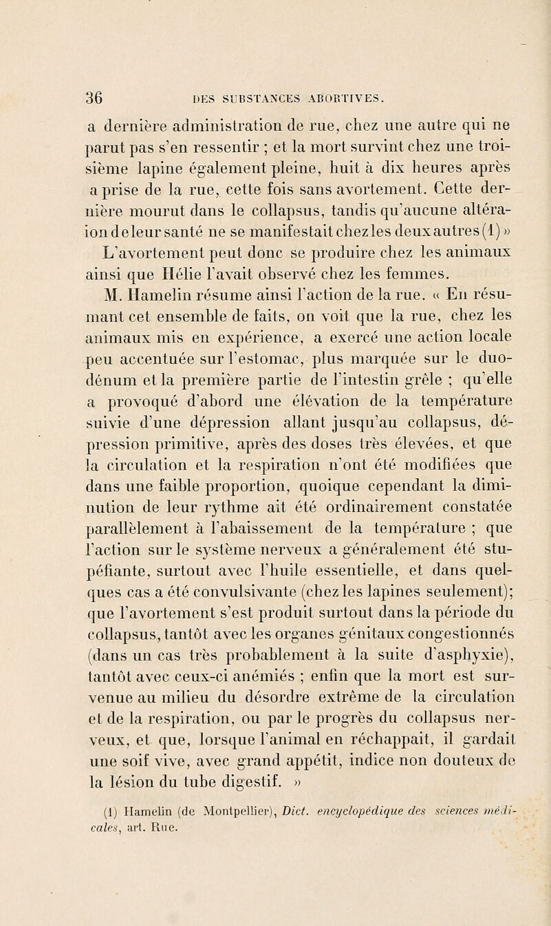 a dernière administration de rue, chez une autre qui ne parut pas s'en ressentir ; et la mort survint chez une troi- sième lapine également pleine, huit à dix heures après a prise de la rue, cette fois sans avortement. Cette der- nière mourut dans le collapsus, tandis qu'aucune altéra- ion de leur santé ne se manifestait chez les deux autres (1)» L'avortement peut donc se produire chez les animaux ainsi que Hélie l'avait observé chez les femmes. M. Hamelin résume ainsi l'action de la rue. « En résu- mant cet ensemble de faits, on voit que la rue, chez les animaux mis en expérience, a exercé une action locale peu accentuée sur l'estomac, plus marquée sur le duo- dénum et la première partie de l'intestin grêle ; qu'elle a provoqué d'abord une élévation de la température suivie d'une dépression allant jusqu'au collapsus, dé- pression primitive, après des doses très élevées, et que la circulation et la respiration n'ont été modifiées que dans une faible proportion, quoique cependant la dimi- nution de leur rythme ait été ordinairement constatée parallèlement à l'abaissement de la température ; que l'action sur le système nerveux a généralement été stu- péfiante, surtout avec l'huile essentielle, et dans quel- ques cas a été convulsivante (chez les lapines seulement); que l'avortement s'est produit surtout dans la période du collapsus, tantôt avec les organes génitaux congestionnés (dans un cas très probablement à la suite d'asphyxie), tantôt avec ceux-ci anémiés ; enfin que la mort est sur- venue au milieu du désordre extrême de la circulation et de la respiration, ou par le progrès du collapsus ner- veux, et que, lorsque l'animal en réchappait, il gardait une soif vive, avec grand appétit, indice non douteux do la lésion du tube digestif. » (1) Hamelin (de Montpellier), Dict. encyclopédique des sciences médi- cales, art. Rue.