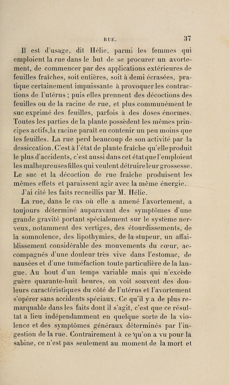 Il est d'usage, dit Hélie, parmi les femmes qui emploient la rue dans le but de se procurer un avorte- ment, de commencer par des applications extérieures de feuilles fraîches, soit entières, soit à demi écrasées, pra- tique certainement impuissante à provoquer les contrac- tions de l'utérus ; puis elles prennent des décoctions des feuilles ou de la racine de rue, et plus communément le suc exprimé des feuilles, parfois à des doses énormes. Toutes les parties de la plante possèdent les mêmes prin- cipes actifs,la racine paraît en contenir un peu moins que les feuilles. La rue perd beaucoup de son activité par la dessiccation. C'est à l'état de plante fraîche qu'elle produit le plus d'accidents, c'est aussi dans cet état que l'emploient les malheureuses filles qui veulent détruire leur grossesse. Le suc et la décoction de rue fraîche produisent les mêmes effets et paraissent agir avec la même énergie. J'ai cité les faits recueillis par M. Hélie. La rue, dans le cas où elle a amené l'avortement, a toujours déterminé auparavant des symptômes d'une grande gravité portant spécialement sur le système ner- veux, notamment des vertiges, des étourdissements, de la somnolence, des lipothymies, de la stupeur, un affai- blissement considérable des mouvements du cœur, ac- compagnés d'une douleur très vive dans l'estomac, de nausées et d'une tuméfaction toute particulière de la lan- gue. Au bout d'un temps variable mais qui n'excède guère quarante-huit heures, on voit souvent des dou- leurs caractéristiques du côté de l'utérus et l'avortement s'opérer sans accidents spéciaux. Ce qu'il y a de plus re- marquable dans les faits dont il s'agit, c'est que ce résul- tat a lieu indépendamment en quelque sorte de la vio- lence et des symptômes généraux déterminés par l'in- gestion de la rue. Contrairement à ce'qu'on a vu pour la Sabine, ce n'est pas seulement au moment de la mort et