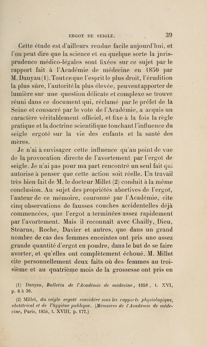 Cette étude est d'ailleurs rendue facile aujourd'hui, et l'on peut dire que la science et en quelque sorte la juris- prudence médico-légales sont fixées sur ce sujet par le rapport fait à l'Académie de médecine en 1850 par M.Danyau(l).Toutceque l'esprit le plus droit, l'érudition la plus sûre, l'autorité la plus élevée, peuventapporter de lumière sur une question délicate et complexe se trouve réuni dans ce document qui, réclamé par le préfet de la Seine et consacré par le vote de l'Académie, a acquis un caractère véritablement officiel, et fixe à la fois la règle pratique et la doctrine scientifique touchant l'influence du seigle ergoté sur la vie des enfants et la santé des mères. Je n'ai à envisager cette influence qu'au point de vue de la provocation directe de l'avortement par l'ergot de seigle. Je n'ai pas pour ma part rencontré un seul fait qui autorise à penser que cette action soit réelle. Un travail très bien fait de M. le docteur Millet (2) conduit à la même conclusion. Au sujet des propriétés abortives de l'ergot, l'auteur de ce mémoire, couronné par l'Académie, cite cinq observations de fausses couches accidentelles déjà commencées, que l'ergot a terminées assez rapidement par l'avortement. Mais il reconnaît avec Chailly, Dieu, Stearns, Roche, Davier et autres, que dans un grand nombre de cas des femmes enceintes ont pris une assez grande quantité d'ergot en poudre, dans le but de se faire avorter, et qu'elles ont complètement échoué. M. Millet cite personnellement deux faits oii des femmes au troi- sième et au quatriènie mois de la grossesse ont pris en (1) Danyau, Bulletin de VAcadéniie de médecine, 1850, t. XVI, p. 6 à 30. (2) Millet, du seigle ergoté considéré sous les rapports physiologique, obstétrical et de l'hygiène publique. {Mémoires de l'Académie de méde- cine, Paris, 1854, t. XVIII, p. 177.)