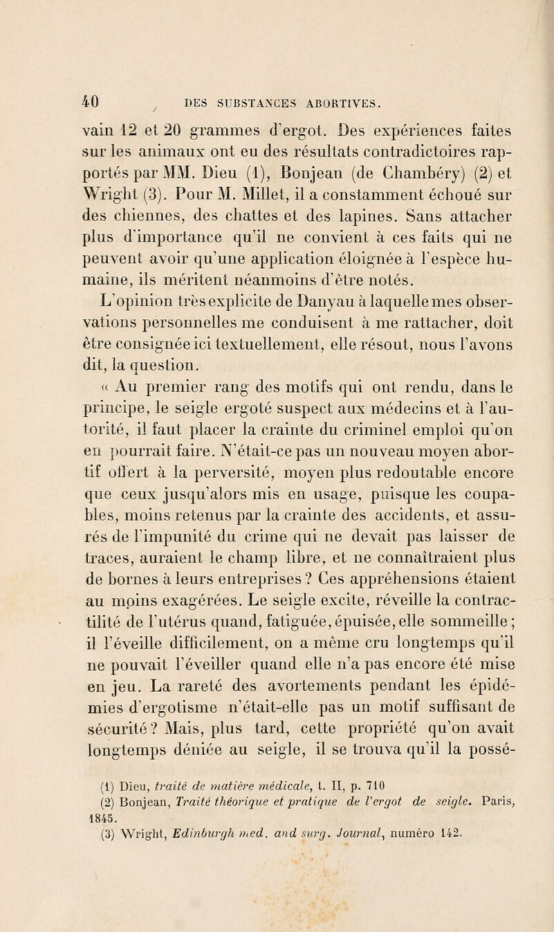 vain 12 et 20 grammes d'ergot. Des expériences faites sur les animaux ont eu des résultats contradictoires rap- portés par MM. Dieu (1), Bonjean (de Chambéry) (2) et Wright (3). Pour M. Millet, il a constamment échoué sur des chiennes, des chattes et des lapines. Sans attacher plus d'importance qu'il ne convient à ces faits qui ne peuvent avoir qu'une application éloignée à l'espèce hu- maine, ils méritent néanmoins d'être notés. L'opinion très explicite de Danyau à laquelle mes obser- vations personnelles me conduisent à me rattacher, doit être consignée ici textuellement, elle résout, nous l'avons dit, la question. « Au premier rang des motifs qui ont rendu, dans le principe, le seigle ergoté suspect aux médecins et à l'au- torité, il faut placer la crainte du criminel emploi qu'on en pourrait faire. N'était-ce pas un nouveau moyen abor- tif oliert à la perversité, moyen plus redoutable encore que ceux jusqu'alors mis en usage, puisque les coupa- bles, moins retenus par la crainte des accidents, et assu- rés de l'impunité du crime qui ne devait pas laisser de traces, auraient le champ libre, et ne connaîtraient plus de bornes à leurs entreprises ? Ces appréhensions étaient au moins exagérées. Le seigle excite, réveille la contrac- tilité de l'utérus quand, fatiguée,épuisée,elle sommeille; il l'éveille difficilement, on a même cru longtemps qu'il ne pouvait l'éveiller quand elle n'a pas encore été mise en jeu. La rareté des avortements pendant les épidé- mies d'ergotisme n'était-elle pas un motif suffisant de sécurité? Mais, plus tard, cette propriété qu'on avait longtemps déniée au seigle, il se trouva qu'il la possé- (1) Dieu, traité de matière médicale, t. II, p. 710 {2) Boniean, Traité théorique et pratique de Vergot de seigle. Paris, 1845. (3) Wright, Edinburgh med. and surg. Journal^ numéro 142.