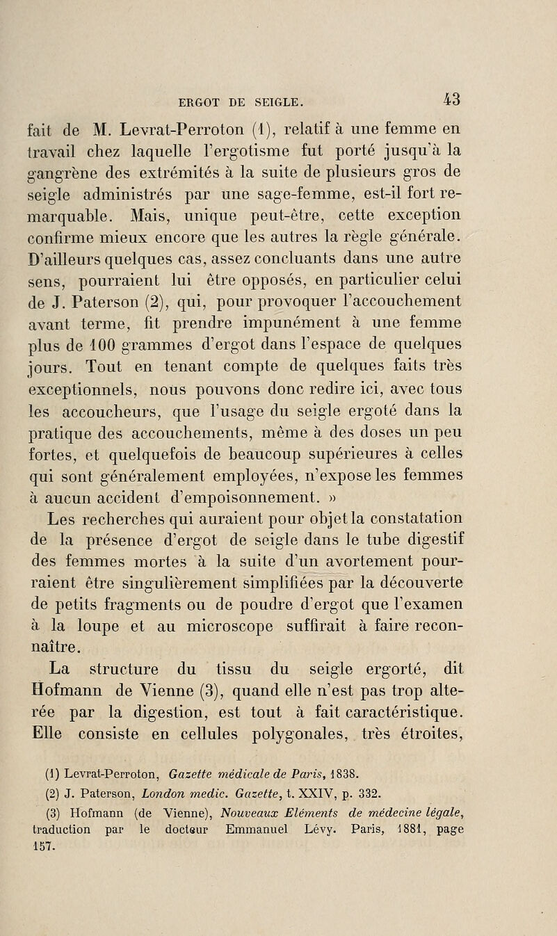 fait de M. Levrat-Perroton (1), relatif à une femme en travail chez laquelle l'ergotisme fut porté jusqu'à la gangrène des extrémités à la suite de plusieurs gros de seigle administrés par une sage-femme, est-il fort re- marquable. Mais, unique peut-être, cette exception confirme mieux encore que les autres la règle générale. D'ailleurs quelques cas, assez concluants dans une autre sens, pourraient lui être opposés, en particulier celui de J. Paterson (2), qui, pour provoquer l'accouchement avant terme, fit prendre impunément à une femme plus de 100 grammes d'ergot dans l'espace de quelques jours. Tout en tenant compte de quelques faits très exceptionnels, nous pouvons donc redire ici, avec tous les accoucheurs, que l'usage du seigle ergoté dans la pratique des accouchements, même à des doses un peu fortes, et quelquefois de beaucoup supérieures à celles qui sont généralement employées, n'expose les femmes à aucun accident d'empoisonnement. » Les recherches qui auraient pour objet la constatation de la présence d'ergot de seigle dans le tube digestif des femmes mortes à la suite d'un avortement pour- raient être singulièrement simplifiées par la découverte de petits fragments ou de poudre d'ergot que l'examen à la loupe et au microscope suffirait à faire recon- naître. La structure du tissu du seigle ergorté, dit Hofmann de Vienne (3), quand elle n'est pas trop alté- rée par la digestion, est tout à fait caractéristique. Elle consiste en cellules polygonales, très étroites, (1) Levrat-Perroton, Gazette médicale de Paris, 1838. (2) J. Paterson, London medic. Gazette, t. XXIV, p. 332. (3) Hofmann (de Vienne), Nouveaux Elémeiits de médecine légale, traduction par le docteur Emmanuel Lévy. Paris, 1881, page 157.