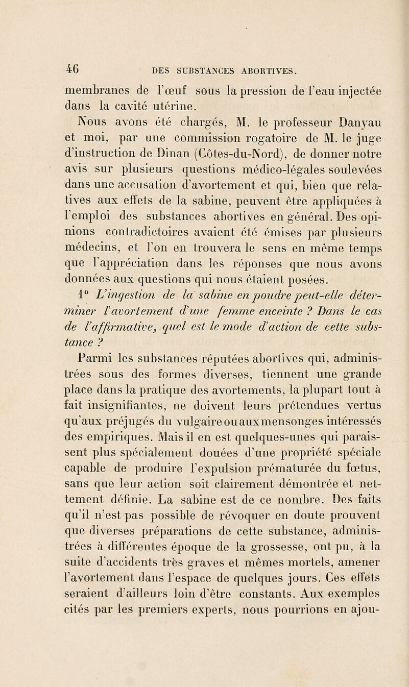 membranes de l'œuf sous la pression de l'eau injectée dans la cavité utérine. Nous avons été chargés, M. le professeur Danyau et moi, par une commission rogatoire de M. le juge d'instruction de Dinan (Côtes-du-Nord), de donner notre avis sur plusieurs questions médico-légales soulevées dans une accusation d'avortement et qui, bien que rela- tives aux effets de la sabine, peuvent être appliquées à l'emploi des substances abortives en général. Des opi- nions contradictoires avaient été émises par plusieurs médecins, et l'on en trouvera le sens en même temps que l'appréciation dans les réponses que nous avons données aux questions qui nous étaient posées. 1° L'ingestion de la sabine en pondre peut-elle déter- miner ïavortement d'une femme enceinte ? Da?is le cas de l'afjirm^ative, quel est le mode d'action de cette subs- tance ? Parmi les substances réputées abortives qui, adminis- trées sous des formes diverses, tiennent une grande place dans la pratique des avortements, la plupart tout à fait insignifiantes, ne doivent leurs prétendues vertus qu'aux préjugés du vulgaire ou auxmensonges intéressés des empiriques. Mais il en est quelques-unes qui parais- sent plus spécialement douées d'une propriété spéciale capable de produire l'expulsion prématurée du fœtus, sans que leur action soit clairement démontrée et net- tement définie. La sabine est de ce nombre. Des faits qu'il n'est pas possible de révoquer en doute prouvent que diverses préparations de cette substance, adminis- trées à différentes époque de la grossesse, ont pu, à la suite d'accidents très graves et mêmes mortels, amener l'avortement dans l'espace de quelques jours. Ces effets seraient d'ailleurs loin d'être constants. Aux exemples cités par les premiers experts, nous pourrions en ajou-