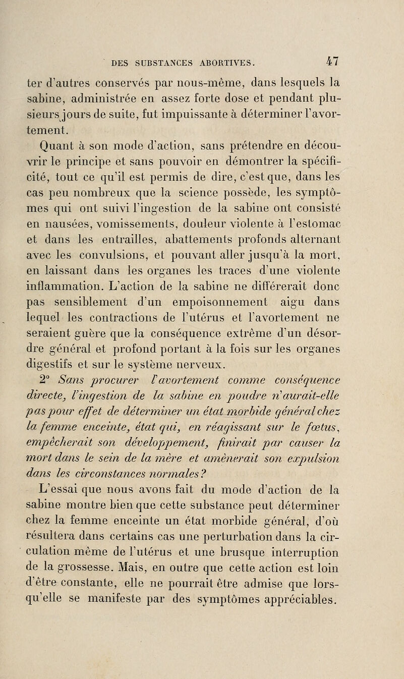 ter d'autres conservés par nous-même, dans lesquels la Sabine, administrée en assez forte dose et pendant plu- sieurs jours de suite, fut impuissante à déterminer l'avor- tement. Quant à son mode d'action, sans prétendre en décou- vrir le principe et sans pouvoir en démontrer la spécifi- cité, tout ce qu'il est permis de dire, c'est que, dans les cas peu nombreux que la science possède, les symptô- mes qui ont suivi l'ingestion de la sabine ont consisté en nausées, vomissements, douleur violente à l'estomac et dans les entrailles, abattements profonds alternant avec les convulsions, et pouvant aller jusqu'à la mort, en laissant dans les organes les traces d'une violente inflammation. L'action de la sabine ne différerait donc pas sensiblement d'un empoisonnement aigu dans lequel les contractions de l'utérus et l'avortement ne seraient guère que la conséquence extrême d'un désor- dre général et profond portant à la fois sur les organes digestifs et sur le système nerveux. 2° Sa?is procurer Vavortement comme conséquence directe, l'ingestion de la sabine en poudre n'aurait-elle pas pour effet de déterm,i?ier un état m.orbide général chez la femme enceinte, état qui, en réagissant sur le fœtus ^ empêcherait son développement, finirait par causer la mort dans le sein de la mère et amènerait son expulsion dans les circonstances normales ? L'essai que nous avons fait du mode d'action de la Sabine montre bien que cette substance peut déterminer chez la femme enceinte un état morbide général, d'où résultera dans certains cas une perturbation dans la cir- culation même de l'utérus et une brusque interruption de la grossesse. Mais, en outre que cette action est loin d'être constante, elle ne pourrait être admise que lors- qu'elle se manifeste par des symptômes appréciables.