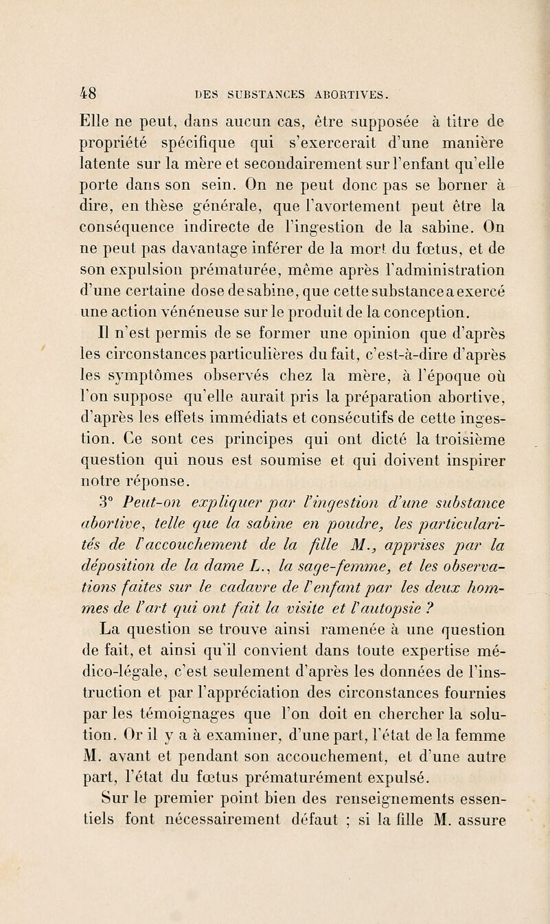 Elle ne peut, dans aucun cas, être supposée à titre de propriété spécifique qui s'exercerait d'une manière latente sur la mère et secondairement sur l'enfant qu'elle porte dans son sein. On ne peut donc pas se borner à dire, en thèse générale, que l'avortement peut être la conséquence indirecte de l'ingestion de la sabine. On ne peut pas davantage inférer de la mort du fœtus, et de son expulsion prématurée, même après l'administration d'une certaine dose de sabine, que cette substance a exercé une action vénéneuse sur le produit de la conception. Il n'est permis de se former une opinion que d'après les circonstances particulières du fait, c'est-à-dire d'après les symptômes observés chez la mère, à l'époque où l'on suppose qu'elle aurait pris la préparation abortive, d'après les effets immédiats et consécutifs de cette inges- tion. Ce sont ces principes qui ont dicté la troisième question qui nous est soumise et qui doivent inspirer notre réponse. 3° Peut-on expliquer par l'ingestion d'une substance abortive^ telle que la sabine en poudre, les particulari- tés de raccouchement de la fille M., apprises par la déposition de la dame Z,., la sage-femme, et les observa- tio7is faites sur le cadavre de Venfant par les deux hom- mes de l'art qui ont fait la visite et l'autopsie ? La question se trouve ainsi ramenée à une question de fait, et ainsi qu'il convient dans toute expertise mé- dico-légale, c'est seulement d'après les données de l'ins- truction et par l'appréciation des circonstances fournies par les témoignages que l'on doit en chercher la solu- tion. Or il y a à examiner, d'une part, l'état de la femme M. avant et pendant son accouchement, et d'une autre part, l'état du fœtus prématurément expulsé. Sur le premier point bien des renseignements essen- tiels font nécessairement défaut ; si la fille M. assure