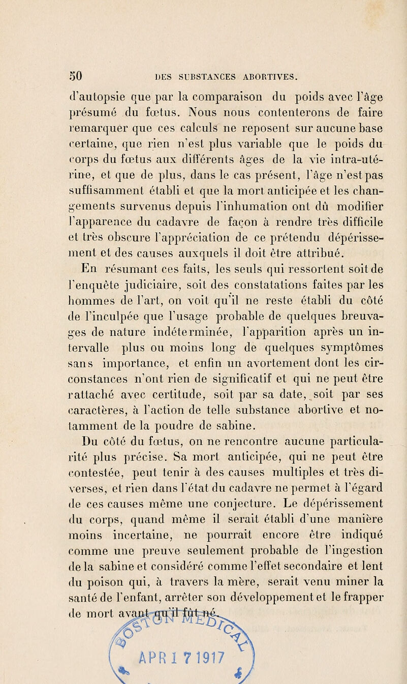 d'autopsie que par la comparaison du poids avec l'âge présumé du fœtus. Nous nous contenterons de faire remarquer que ces calculs ne reposent sur aucune base certaine, que rien n'est plus variable que le poids du corps du fœtus aux différents âges de la vie intra-uté- rine, et que de plus, dans le cas présent, l'âge n'est pas suffisamment établi et que la mort anticipée et les chan- gements survenus depuis Finhumation ont dû modifier l'apparence du cadavre de façon à rendre très difficile et très obscure Fappréciation de ce prétendu dépérisse- ment et des causes auxquels il doit être attribué. En résumant ces faits, les seuls qui ressortent soit de fenquête judiciaire, soit des constatations faites par les hommes de l'art, on voit qu'il ne reste établi du côté de l'inculpée que l'usage probable de quelques breuva- ges de nature indéterminée, l'apparition après un in- tervalle plus ou moins long de quelques symptômes sans importance, et enfin un avortement dont les cir- constances n'ont rien de significatif et qui ne peut être rattaché avec certitude, soit par sa date, soit par ses caractères, à l'action de telle substance abortive et no- tamment de la poudre de sabine. Du côté du fœtus, on ne rencontre aucune particula- rité plus précise. Sa mort anticipée, qui ne peut être contestée, peut tenir à des causes multiples et très di- verses, et rien dans l'état du cadavre ne permet à l'égard de ces causes même une conjecture. Le dépérissement du corps, quand même il serait établi d'une manière moins incertaine, ne pourrait encore être indiqué comme une preuve seulement probable de l'ingestion de la Sabine et considéré comme l'effet secondaire et lent du poison qui, à travers la mère, serait venu miner la santé de l'enfant, arrêter son développement et le frapper de mort avant mi^ilj[^1 APRl 7