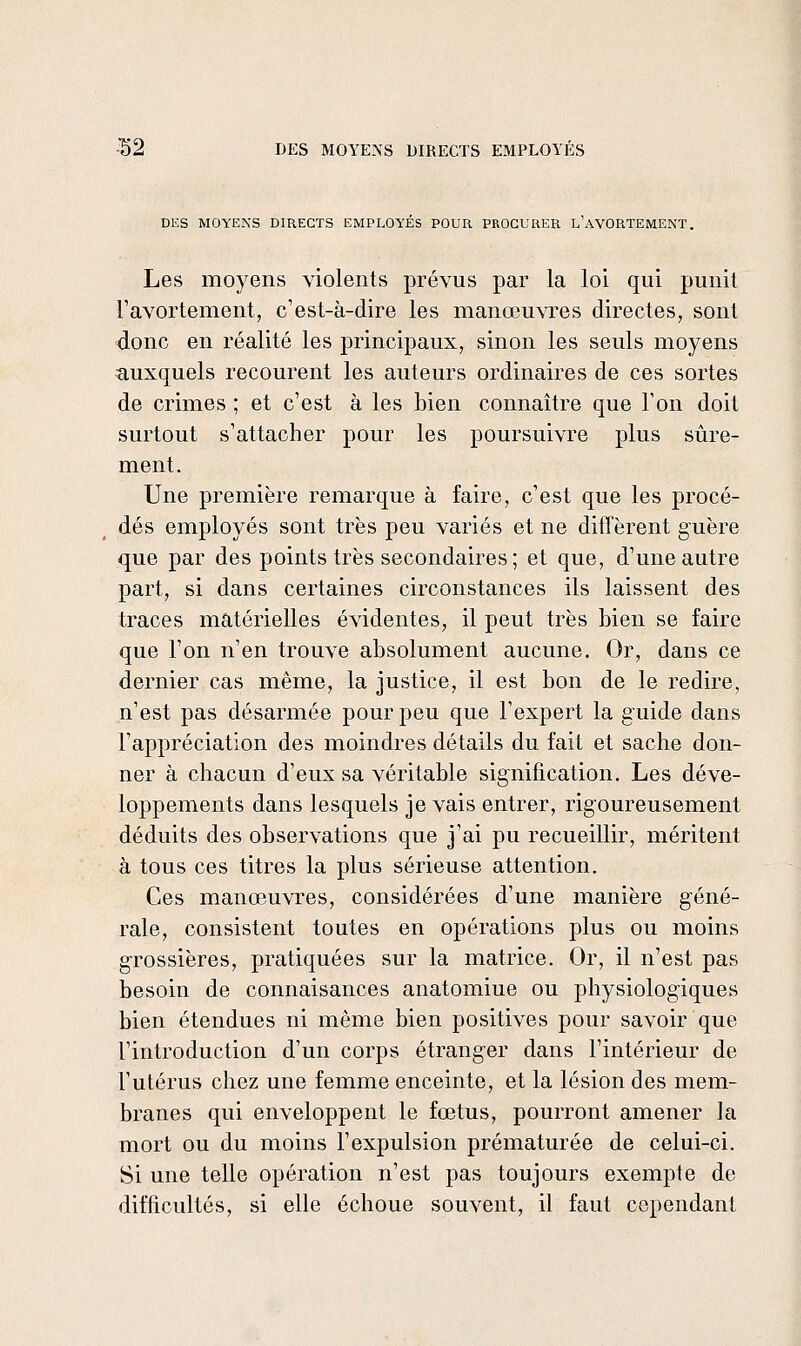 DES MOYENS DIRECTS EMPLOYÉS POUR PROCURER l'aVORTEMENT. Les moyens violents prévus par la loi qui punit l'avortement, c'est-à-dire les manœuvres directes, sont donc en réalité les principaux, sinon les seuls moyens ïiuxquels recourent les auteurs ordinaires de ces sortes de crimes ; et c'est à les bien connaître que l'on doit surtout s'attacher pour les poursuivre plus sûre- ment. Une première remarque à faire, c'est que les procé- dés employés sont très peu variés et ne difîèrent guère que par des points très secondaires ; et que, d'une autre part, si dans certaines circonstances ils laissent des traces matérielles évidentes, il peut très bien se faire que l'on n'en trouve absolument aucune. Or, dans ce dernier cas même, la justice, il est bon de le redire, n'est pas désarmée pour peu que l'expert la guide dans l'appréciation des moindres détails du fait et sache don- ner à chacun d'eux sa véritable signification. Les déve- loppements dans lesquels je vais entrer, rigoureusement déduits des observations que j'ai pu recueillir, méritent à tous ces titres la plus sérieuse attention. Ces manœuvres, considérées d'une manière géné- rale, consistent toutes en opérations plus ou moins grossières, pratiquées sur la matrice. Or, il n'est pas besoin de connaisances anatomiue ou physiologiques bien étendues ni même bien positives pour savoir que l'introduction d'un corps étranger dans l'intérieur de l'utérus chez une femme enceinte, et la lésion des mem- branes qui enveloppent le fœtus, pourront amener la mort ou du moins l'expulsion prématurée de celui-ci. Si une telle opération n'est pas toujours exempte de difficultés, si elle échoue souvent, il faut cependant