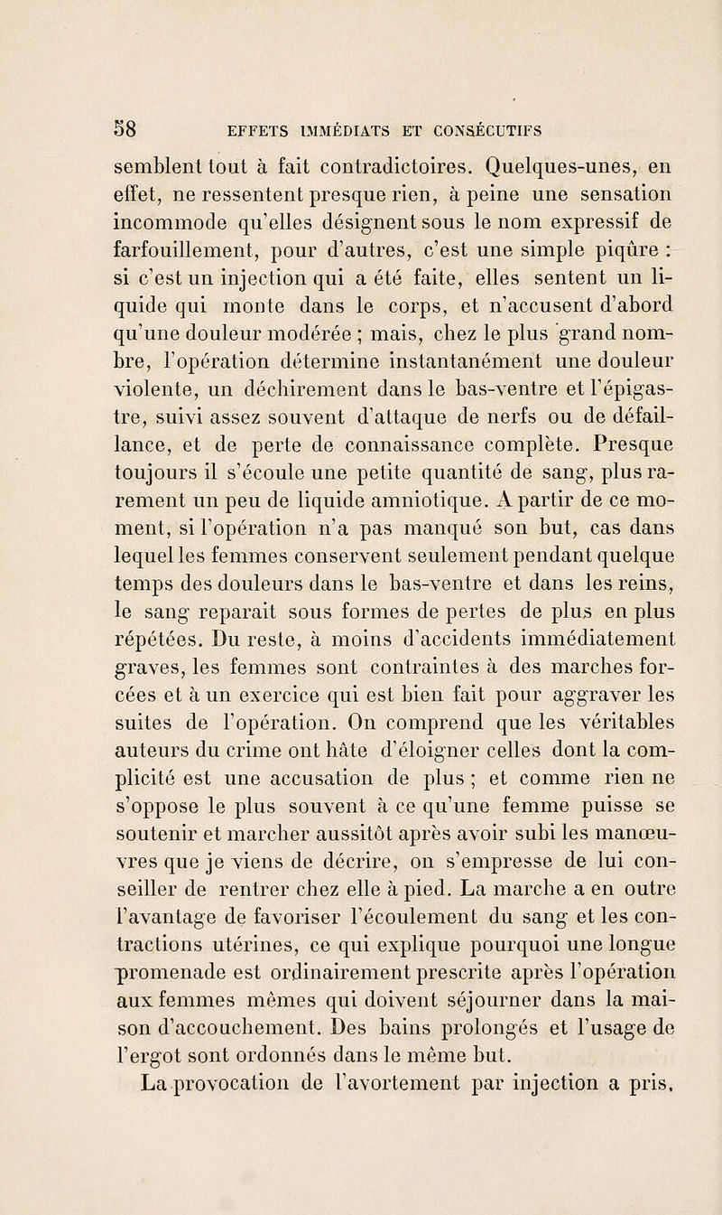 semblent tout à fait contradictoires. Quelques-unes, en effet, ne ressentent presque rien, à peine une sensation incommode qu'elles désignent sous le nom expressif de farfouillement, pour d'autres, c'est une simple piqûre : si c'est un injection qui a été faite, elles sentent un li- quide qui monte dans le corps, et n'accusent d'abord qu'une douleur modérée ; mais, chez le plus grand nom- bre, l'opération détermine instantanément une douleur violente, un déchirement dans le bas-ventre et l'épigas- tre, suivi assez souvent d'attaque de nerfs ou de défail- lance, et de perte de connaissance complète. Presque toujours il s'écoule une petite quantité de sang, plus ra- rement un peu de liquide amniotique. A partir de ce mo- ment, si l'opération n'a pas manqué son but, cas dans lequel les femmes conservent seulement pendant quelque temps des douleurs dans le bas-ventre et dans les reins, le sang reparait sous formes de pertes de plus en plus répétées. Du reste, à moins d'accidents immédiatement graves, les femmes sont contraintes à des marches for- cées et à un exercice qui est bien fait pour aggraver les suites de l'opération. On comprend que les véritables auteurs du crime ont hâte d'éloigner celles dont la com- plicité est une accusation de plus ; et comme rien ne s'oppose le plus souvent à ce qu'une femme puisse se soutenir et marcher aussitôt après avoir subi les manœu- vres que je viens de décrire, on s'empresse de lui con- seiller de rentrer chez elle à pied. La marche a en outre l'avantage de favoriser l'écoulement du sang et les con-^ tractions utérines, ce qui explique pourquoi une longue promenade est ordinairement prescrite après l'opération aux femmes mêmes qui doivent séjourner dans la mai- son d'accouchement. Des bains prolongés et l'usage de l'ergot sont ordonnés dans le même but. La provocation de l'avortement par injection a pris.