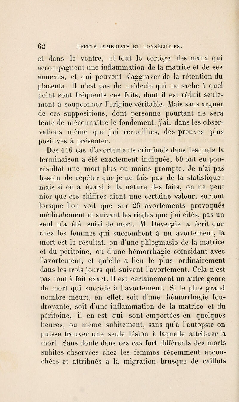 et dans le ventre, et tout le cortège des maux qui accompagnent une inflammation de la matrice et de ses annexes, et qui peuvent s'aggraver de la rétention du placenta. Il n'est pas de médecin qui ne sache à quel point sont fréquents ces faits, dont il est réduit seule- ment à soupçonner l'origine véritable. Mais sans arguer de ces suppositions, dont personne pourtant ne sera tenté de méconnaître le fondement, j'ai, dans les obser- vations même que j'ai recueillies, des preuves plus positives à présenter. Des 116 cas d'avortements criminels dans lesquels la terminaison a été exactement indiquée, 60 ont eu pou- résultat une mort plus ou moins prompte. Je n'ai pas besoin de répéter que je ne fais pas de la statistique ; mais si on a égard à la nature des faits, on ne peut nier que ces chiffres aient une certaine valeur, surtout lorsque l'on voit que sur 26 avortements provoqués médicalement et suivant les règles que j'ai cités, pas un seul n'a été suivi de mort. M. Devergie a écrit que chez les femmes qui succombent à un avortement, la mort est le résultat, ou d'une phlegmasie de la matrice et du péritoine, ou d'une hémorrhagie coïncidant avec l'avortement, et qu'elle a lieu le plus ordinairement dans les trois jours qui suivent l'avortement. Cela n'est pas tout à fait exact. Il est certainement un autre genre de mort qui succède à l'avortement. Si le plus grand nombre meurt, en effet, soit d'une hémorrhagie fou- droyante, soit d'une inflammation de la matrice et du péritoine, il en est qui sont emportées en quelques heures, ou même subitement, sans qu'à l'autopsie on puisse trouver une seule lésion à laquelle attribuer la mort. Sans doute dans ces cas fort différents des morts subites observées chez les femmes récemment accou- chées et attribués à la migration brusque de caillots