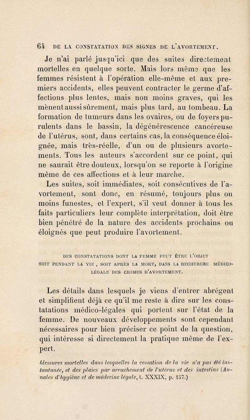 Je n'ai parlé jusqu'ici que des suites directement mortelles en quelque sorte. Mais lors même que les femmes résistent à l'opération elle-même et aux pre- miers accidents, elles peuvent contracter le germe d'af- fections plus lentes, mais non moins graves, qui les mènent aussi sûrement, mais plus tard, au tombeau. La formation de tumeurs dans les ovaires, ou de foyers pu- rulents dans le bassin, la dégénérescence cancéreuse de l'utérus, sont, dans certains cas, la conséquence éloi- gnée, mais très-réelle, d'un ou de plusieurs avorte- ments. Tous les auteurs s'accordent sur ce point, qui ne saurait être douteux, lorsqu'on se reporte à l'origine même de ces affections et à leur marche. Les suites, soit immédiates, soit consécutives de l'a- vortement, sont donc, en résumé, toujours plus ou moins funestes, et l'expert, s'il veut donner à tous les faits particuliers leur complète interprétation, doit être bien pénétré de la nature des accidents prochains ou éloignés que peut produire l'avortement. DES CONSTATATIONS DONT LA FEMME PEUT ETRE L OBJET SOIT PENDANT LA VIE , SOIT APRÈS LA MORT, DANS LA RECHERCHE MÉDICO- LÉGALE DES CRIMES D'aVORTEMENT. Les détails dans lesquels je viens d'entrer abrègent et simplifient déjà ce qu'il me reste à dire sur les cons- tatations médico-légales qui portent sur l'état de la femme. De nouveaux développements sont cependant nécessaires pour bien préciser ce point de la question, qui intéresse si directement la pratique même de l'ex- pert. blessures mortelles dans lesquelles la cessation de la vie n'a pas été ins- tantanée, et des plaies par arrachement de Vutérus et des intestins {An- nales d'hijgiène et de médecine léqale^ t. XXXIX, p. 157.)