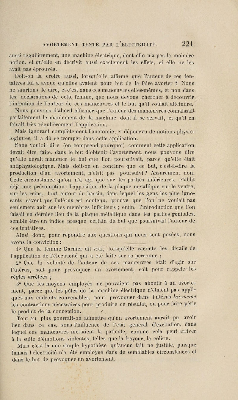 aussi régulièrement, une machine électrique, dont elle n'a pas la moindre notion, et qu'elle en décrivît aussi exactement les effets, si elle ne les avait pas éprouvés. Doit-on la croire aussi, lorsqu'elle affirme que l'auteur de ces ten- tatives lui a avoué qu'elles avaient pour but de la faire avorter ? Nous ne saurions le dire, et c'est dans ces manœuvres elles-mêmes-, et non dans les déclarations de cette femme, que nous devons chercher à découvrir l'intention de l'auteur de ces manœuvres et le but qu'il voulait atteindre. Nous pouvons d'abord affirmer que l'auteur des manœuvres connaissait parfaitement le maniement de la machine dont il se servait, et qu'il en faisait très régulièrement l'application. Mais ignorant complètement l'anatomie, et dépourvu de notions physio- logiques, il a dû se tromper dans cette application. Sans vouloir dire (on comprend pourquoi) comment cette application devait être faite, dans le but d'obtenir l'avortement, nous pouvons dire qu'elle devait manquer le but que l'on poursuivait, parce qu'elle était antiphysiologique. Mais doit-on en conclure que ce but, c'est-à-dire la production d'un avortement, n'était pas poursuivi ? Assurément non. Cette circonstance qu'on n'a agi que sur les parties inférieures, établit déjà une présomption ; l'apposition de la plaque métallique sur le ventre, sur les reins, tout autour du bassin, dans lequel les gens les plus igno- rants savent que l'utérus est contenu, prouve que l'on ne voulait pas seulement agir sur les membres inférieurs ; enfin, l'introduction que l'on faisait en dernier lieu de la plaque métallique dans les parties génitales, semble être un indice presque certain du but que poursuivait l'auteur de ces tentative?. Ainsi donc, pour répondre aux questions qui nous sont posées, nous avons la conviction : l» Que la femme Garnier dit vrai, lorsqu'elle raconte les détails de l'application de l'électricité qui a été faite sur sa personne ; 20 Que la volonté de l'auteur de ces manœuvres était d'agir sur l'utérus, soit pour provoquer un avortement, soit pour rappeler les règles arrêtées ; 30 Que les moyens employés ne pouvaient pas aboutir à un avorte- ment, parce que les pôles de la machine électrique n'étaient pas appli- qués aux endroits convenables, pour provoquer dans l'utérus lui-mêryie les contractions nécessaires pour produire ce résultat, ou pour faire périr le produit de la conception. / Tout au plus pourrait-on admettre qu'un avortement aurait pu avoir lieu dans ce cas, sous l'influence de l'état général d'excitation, dans lequel ces manœuvres mettaient la patiente, comme cela peut arriver à la suite d'émotions violentes, telles que la frayeur, la colère. Mais c'est là une simple hypothèse qu'aucun fait ne justifie, puisque jamais l'électricité n'a été employée dans de semblables circonstances et dans le but de provoquer un avortement.