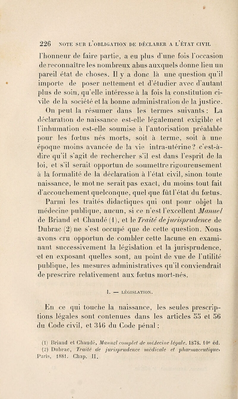 riionneiir de faire partie, a eu plus d'une fois roccasion de reconnaître les nombreux abus auxquels donne lieu un pareil état de choses. Il y a donc là une question qu'il importe de poser nettement et d'étudier avec d'autant plus de soin, qu'elle intéresse à la fois la constitution ci- vile de la société et la bonne administration de la justice. On peut la résumer dans les termes suivants : La déclaration de naissance est-elle légalement exigible et l'inhumation est-elle soumise à l'autorisation préalable pour les fœtus nés morts, soit à terme, soit à une époque moins avancée de la vie intra-utérine? c'est-à- dire qu'il s'agit de rechercher s'il est dans l'esprit de la loi, et s'il serait opportun de soumettre rigoureusement à la formalité de la déclaration à l'état civil, sinon toute naissance, le mot ne serait pas exact, du moins tout fait d'accouchement quelconque, quelque fùtTétat du fœtus. Parmi les traités didactiques qui ont pour objet la médecine publique, aucun, si ce n'est l'excellent Manuel de Briand et Chaude (1), Bilo. Traité de jurispimdence de Dubrac (2) ne s'est occupé que de cette question. Nous avons cru opportun de combler cette lacune en exami- nant successivement la législation et la jurisprudence, ^t en exposant quelles sont, au point de vue de l'utilité publique, les mesures administratives qu'il conviendrait de prescrire relativement aux fœtus mort-nés. 1. — LÉGISLATION. En ce qui touche la naissance, les seules prescrip- tions légales sont contenues dans les articles 55 et 56 du Code civil, et 346 du Code pénal : (1) Briand et Chaude, Manuel complet de médecine légale. 1878. IQe éd. (ii) Dubrac, Traité de jurisprudence 'médicale et pharmaceutiquet Paris, 1881. Chap. II.