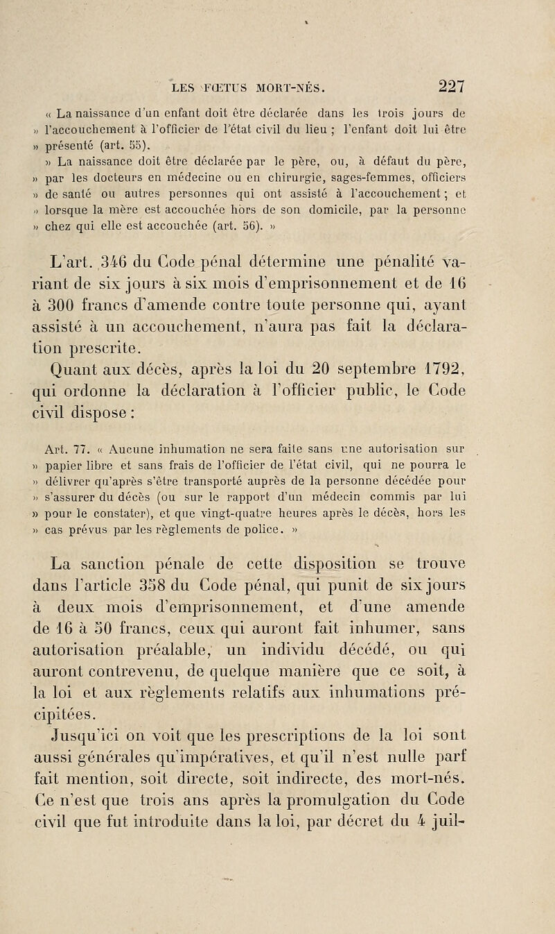 « La naissance d'un enfant doit être déclarée dans les trois jours de >j l'accouchement à l'officier de l'état civil du lieu ; l'enfant doit lui être » présenté (art. 55). >) La naissance doit être déclarée par le père, ou, à défaut du père, » par les docteurs en médecine ou en chirurgie, sages-femmes, officiers » de santé ou autres personnes qui ont assisté à l'accouchement ; et 0 lorsque la mère est accouchée hors de son domicile, par la personne » chez qui elle est accouchée (art. 56). » L'art. 346 du Gode pénal détermine une pénalité va- riant de six jours à six mois d'emprisonnement et de 16 à 300 francs d'amende contre toute personne qui, ayant assisté à un accouchement, n'aura pas fait la déclara- tion prescrite. Quant aux décès, après la loi du 20 septembre 1792, qui ordonne la déclaration à l'officier public, le Code civil dispose : Art. 77. « Aucune inhumation ne sera faite sans T:ne autorisation sur » papier libre et sans frais de l'officier de l'état civil, qui ne pourra le » délivrer qu'après s'être transporté auprès de la personne décédée pour » s'assurer du décès (ou sur le rapport d'un médecin commis par lui » pour le constater), et que vingt-quatre heures après le décès, hors les » cas prévus par les règlements de police. » La sanction pénale de cette disposition se trouve dans l'article 358 du Code pénal, qui punit de six jours à deux mois d'emprisonnement, et d'une amende de 16 à 50 francs, ceux qui auront fait inhumer, sans autorisation préalable, un individu décédé, ou qui auront contrevenu, de quelque manière que ce soit, à la loi et aux règlements relatifs aux inhumations pré- cipitées. Jusqu'ici on voit que les prescriptions de la loi sont aussi générales qu'impératives, et qu'il n'est nulle parf fait mention, soit directe, soit indirecte, des mort-nés. Ce n'est que trois ans après la promulgation du Code civil que fut introduite dans la loi, par décret du 4 juil-