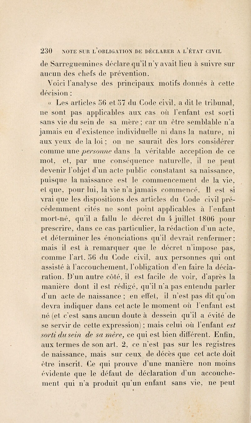 de Sarreguemines déclare qu'il n'y avait lieu à suivre sur aucun des chefs de prévention. Voici l'analyse des principaux motifs donnés à cette décision : « Les articles 56 et 57 du Code civil, a dit le tribunal, ne sont pas applicables aux cas où l'enfant est sorti sans vie du sein de sa mère ; car un être semblable n'a jamais eu d'existence individuelle ni dans la nature, ni aux yeux de la loi ; on ne saurait dès lors considérer comme une persoyine dans la véritable acception de ce mot, et, par une conséquence naturelle, il ne peut devenir l'objet d'un acte public constatant sa naissance, puisque la naissance est le commencement de la vie, et que, pour lui, la vie n'a jamais commencé. Il est si vrai que les dispositions des articles du Code civil pré- cédemment cités ne sont point applicables à l'enfant mort-né, qu'il a fallu le décret du 4 juillet 1806 pour prescrire, dans ce cas particulier, la rédaction d'un acte, et déterminer les énonciations qu'il devrait renfermer ; mais il est à remarquer que le décret n'impose pas, comme l'art. 56 du Code civil, aux personnes qui ont assisté à l'accouchement, l'obligation d'en faire la décla- ration. D'un autre côté, il est facile de voir, d'après la manière dont il est rédigé, qu'il n'a pas entendu parler d'un acte de naissance ; en effet, il n'est pas dit qu'on devra indiquer dans cet acte le moment oii l'enfant est né (et c'est sans aucun doute à dessein qu'il a évité de se servir de cette expression) ; mais celui oii l'enfant est sorti du sein de sa tnère, ce qui est bien différent. Enfin, aux termes de son art. 2, ce n'est pas sur les registres de naissance, mais sur ceux de décès que cet acte doit être inscrit. Ce qui prouve d'une manière non moins évidente que le défaut de déclaration d'un accouche- ment qui n'a produit qu'un enfant sans vie, ne peut