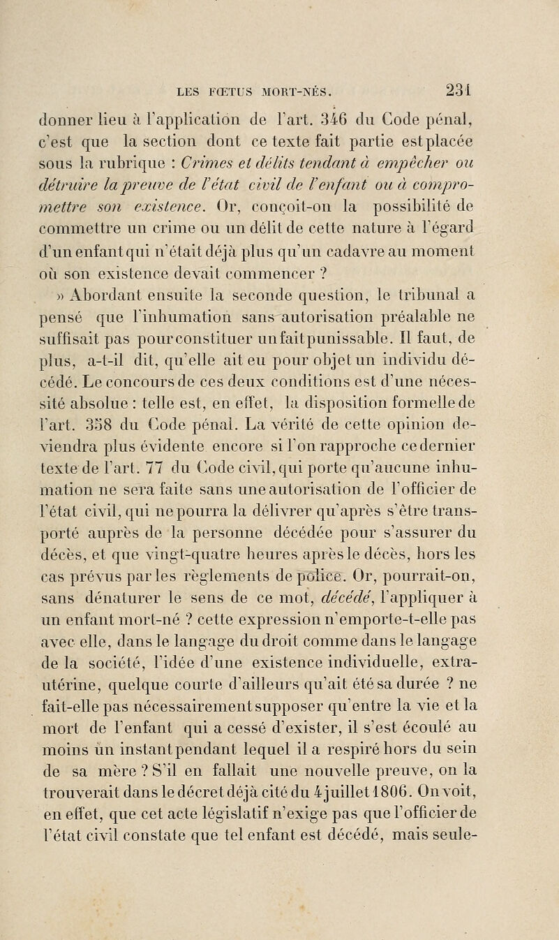 donner lieu à rapplicalion de l'art. 346 du Code pénal, c'est que la section dont ce texte fait partie est placée sous la rubrique : Crimes et délits tendant à empêcher ou détruire la preuve de l'état civil de l'enfant ou à compro- mettre son existence. Or, conçoit-on la possibilité de commettre un crime ou un délit de cette nature à l'égard d'un enfant qui n'était déjà plus qu'un cadavre au moment où son existence devait commencer ? » Abordant ensuite la seconde question, le tribunal a pensé que l'inhumation sans autorisation préalable ne suffisait pas pour constituer unfaitpunissable. Il faut, de plus, a-t-il dit, qu'elle ait eu pour objet un individu dé- cédé. Le concours de ces deux conditions est d'une néces- sité absolue : telle est, en effet, la disposition formelle de l'art. 358 du Code pénal. La vérité de cette opinion de- viendra plus évidente encore si l'on rapproche ce dernier texte de l'art. 77 du Code civil, qui porte qu'aucune inhu- mation ne sera faite sans une autorisation de l'officier de l'état civil, qui ne pourra la délivrer qu'après s'être trans- porté auprès de la personne décédée pour s'assurer du décès, et que vingt-quatre heures après le décès, hors les cas prévus parles règlements de police. Or, pourrait-on, sans dénaturer le sens de ce mot, décédé, l'appliquer à un enfant mort-né ? cette expression n'emporte-t-elle pas avec elle, dans le langage du droit comme dans le langage delà société, l'idée d'une existence individuelle, extra- utérine, quelque courte d'ailleurs qu'ait été sa durée ? ne fait-elle pas nécessairement supposer qu'entre la vie et la mort de l'enfant qui a cessé d'exister, il s'est écoulé au moins un instant pendant lequel il a respiré hors du sein de sa mère ? S'il en fallait une nouvelle preuve, on la trouverait dans le décret déjà cité du 4 juillet 1806. On voit, en effet, que cet acte législatif n'exige pas que l'officier de l'état civil constate que tel enfant est décédé, mais seule-