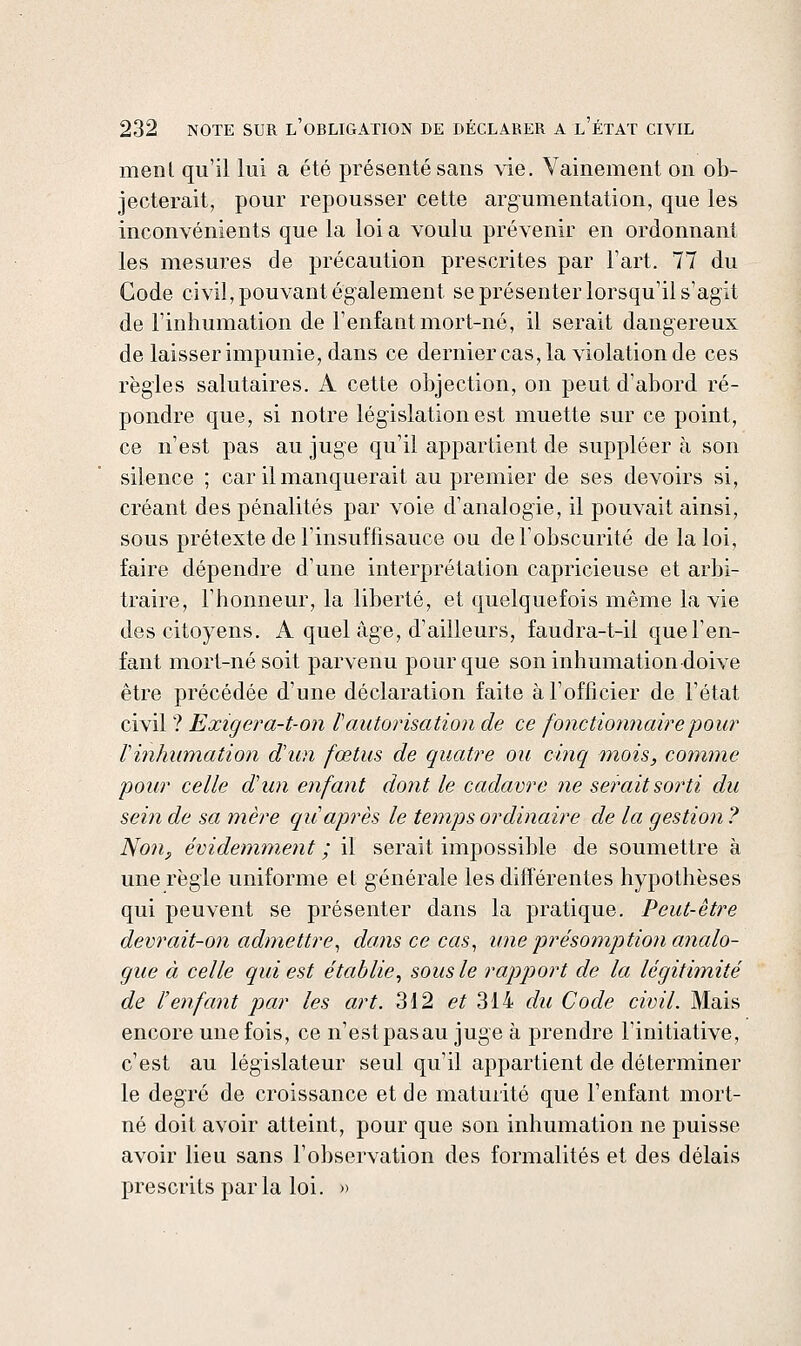 menl qu'il lui a été présenté sans vie. Vainement on ob- jecterait, pour repousser cette arg-umentation, que les inconvénients que la loi a voulu prévenir en ordonnant les mesures de précaution prescrites par l'art. 77 du Gode civil, pouvant également se présenter lorsqu'il s'agit de l'inhumation de l'enfant mort-né, il serait dangereux de laisser impunie, dans ce derniercas, la violation de ces règles salutaires. A cette objection, on peut d'abord ré- pondre que, si notre législation est muette sur ce point, ce n'est pas au juge qu'il appartient de suppléer à son silence ; car il manquerait au premier de ses devoirs si, créant des pénalités par voie d'analogie, il pouvait ainsi, sous prétexte de l'insuffisauce ou de l'obscurité de la loi, faire dépendre d'une interprétation capricieuse et arbi- traire, l'honneur, la liberté, et quelquefois même la vie des citoyens. A quel âge, d'ailleurs, faudra-t-il que l'en- fant mort-né soit parvenu pour que son inhumation doive être précédée d'une déclaration faite à l'officier de l'état civil ? Exigera-t-on V autorisation de ce fonctionnaire pour Vinhumation d'un fœtus de quatre ou cinq tnois, comme pour celle d'un enfant dont le cadavre ne serait sorti du sein de sa mère qu après le temps ordinaire de la gestion ? Non, évidemment ; il serait impossible de soumettre à une règle uniforme et générale les différentes hypothèses qui peuvent se présenter dans la pratique. Peut-être devrait-on admettre^ dans ce cas^ une présomption analo- gue à celle qui est établie^ sous le rapport de la légitimité de l'enfant par les art. 312 e/ 314 du Code civil. Mais encore une fois, ce n'est pasau juge à prendre l'initiative, c'est au législateur seul qu'il appartient de déterminer le degré de croissance et de maturité que l'enfant mort- né doit avoir atteint, pour que son inhumation ne puisse avoir lieu sans l'observation des formalités et des délais prescrits parla loi. »