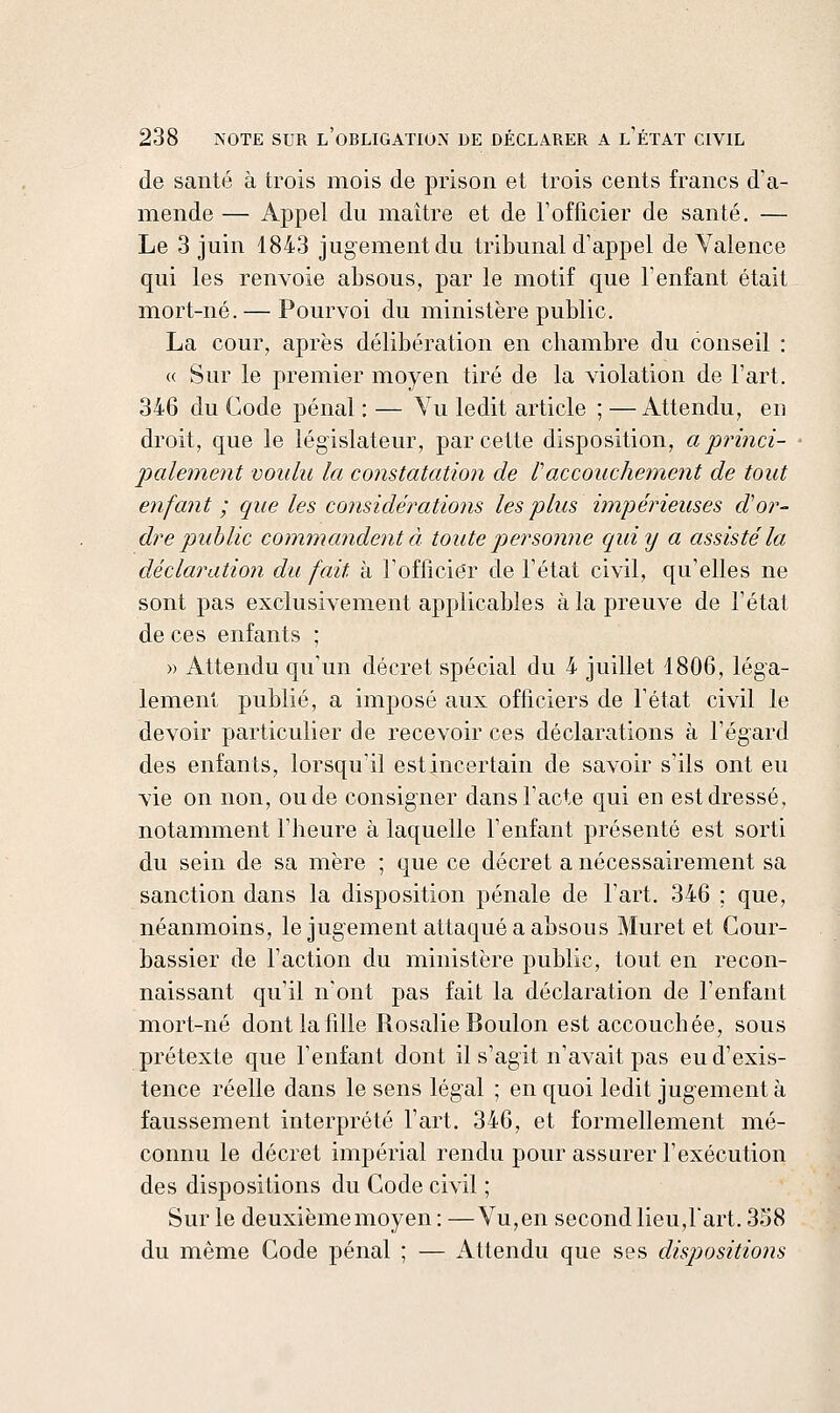 de santé à trois mois de prison et trois cents francs d'a- mende — Appel du maître et de l'officier de santé. — Le 3 juin 1843 jugement du tribunal d'appel de Valence qui les renvoie absous, par le motif que l'enfant était mort-né.— Pourvoi du ministère public. La cour, après délibération en cliambre du conseil : « Sur le premier moyen tiré de la violation de l'art. 346 du Code pénal : — Vu ledit article ; — Attendu, en droit, que le législateur, par cette disposition, a princi- palement voulu la constatation de Vaccouchement de tout enfant ; que les considérations les plus impérieuses cVor- dre ptuhlic commandent à toute piersonne qui y a assisté la déclaration du fait à l'officier de l'état civil, qu'elles ne sont pas exclusivement applicables à la preuve de l'état de ces enfants ; » Attendu qu'un décret spécial du 4 juillet 1806, léga- lement publié, a imposé aux officiers de l'état civil le devoir particulier de recevoir ces déclarations à l'égard des enfants, lorsqu'il estincertain de savoir s'ils ont eu vie on non, onde consigner dans l'acte qui en est dressé, notamment l'heure à laquelle l'enfant présenté est sorti du sein de sa mère ; que ce décret a nécessairement sa sanction dans la disposition pénale de l'art. 346 ; que, néanmoins, le jugement attaqué a absous Muret et Cour- bassier de l'action du ministère public, tout en recon- naissant qu'il n'ont pas fait la déclaration de l'enfant mort-né dont la fille Rosalie Boulon est accouchée, sous prétexte que l'enfant dont il s'agit n'avait pas eu d'exis- tence réelle dans le sens légal ; en quoi ledit jugement à faussement interprété l'art. 346, et formellement mé- connu le décret impérial rendu pour assurer l'exécution des dispositions du Code civil ; Sur le deuxième moyen: —Vu,en second lieu,l'art. 358 du même Code pénal ; — Attendu que ses dispositio?2s