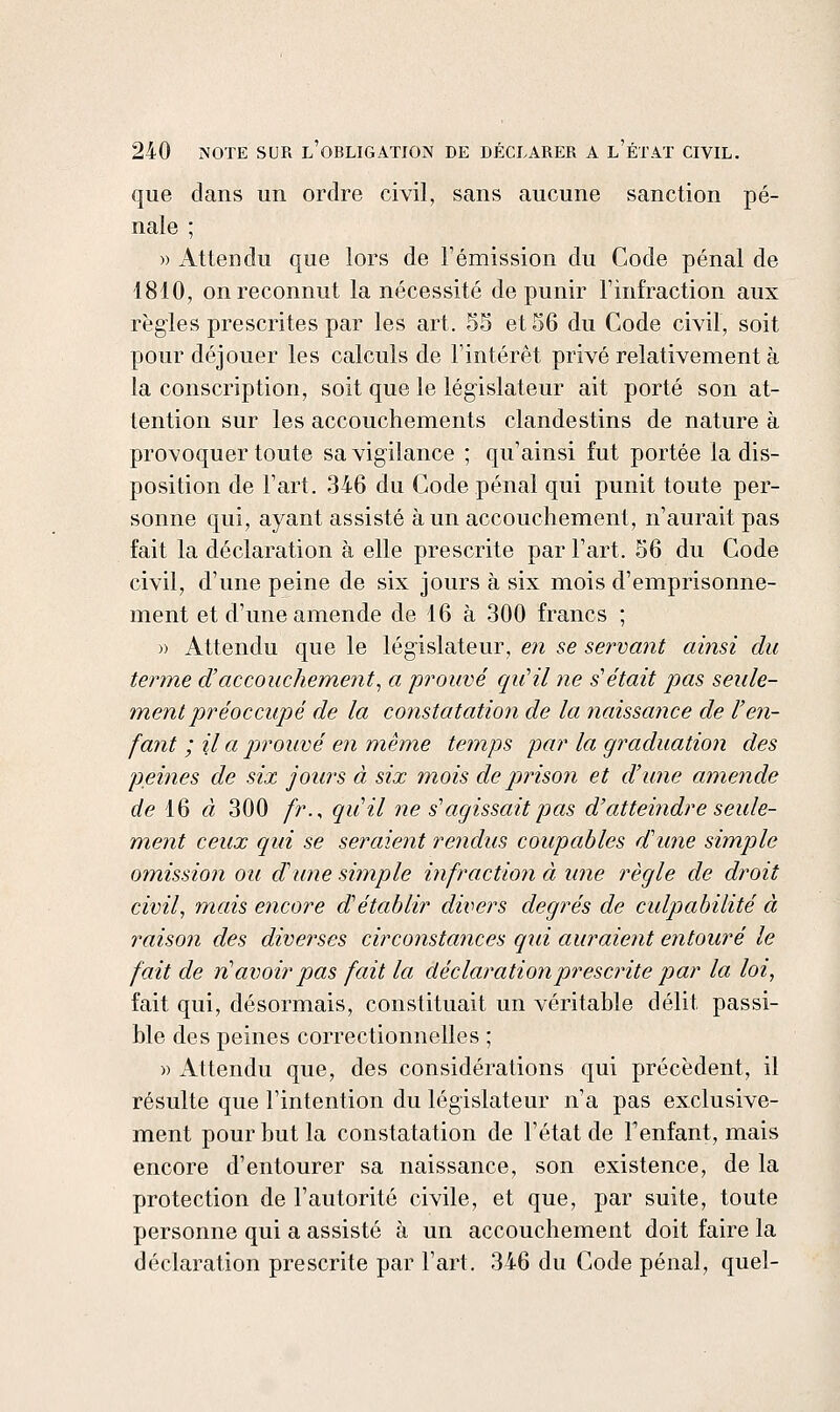 que dans un ordre civil, sans aucune sanction pé- nale ; » Attendu que lors de l'émission du Code pénal de 1810, on reconnut la nécessité de punir l'infraction aux règles prescrites par les art. 55 et 36 du Code civil, soit yjour déjouer les calculs de l'intérêt privé relativement à la conscription, soit que le législateur ait porté son at- tention sur les accouchements clandestins de nature à provoquer toute sa vigilance ; c|u'ainsi fut portée la dis- position de l'art. 346 du Code pénal qui punit toute per- sonne qui, ayant assisté à un accouchement, n'aurait pas fait la déclaration à elle prescrite par l'art. S6 du Code civil, d'une peine de six jours à six mois d'emprisonne- ment et d'une amende de 16 à 300 francs ; » Attendu que le législateur, en se servant ainsi du terme d'accouchement^ a prouvé quHl ne s'était pas seule- ment préoccupé de la constatation de la naissance de l'en- fant ; il a prouvé en même temps par la graduation des peines de six jours à six mois de pinsoii et d'une amende flfe 16 « 300 /r., qu'il ne s'agissait pas d'atteindre seule- ment ceux qui se seraieyit rendus coupables d'une simple omission ou d'une simple infraction à une règle de droit civil, mais encore d'établir divers degrés de culpabilité à raison des diverses circonstances qui auraient entouré le fait de vH avoir pas fait la déclaration prescrite par la loi, fait qui, désormais, constituait un véritable délit passi- ble des peines correctionnelles ; )) Attendu que, des considérations qui précèdent, il résulte que l'intention du législateur n'a pas exclusive- ment pour but la constatation de l'état de l'enfant, mais encore d'entourer sa naissance, son existence, de la protection de l'autorité civile, et que, par suite, toute personne qui a assisté à un accouchement doit faire la déclaration prescrite par l'art. 346 du Code pénal, quel-