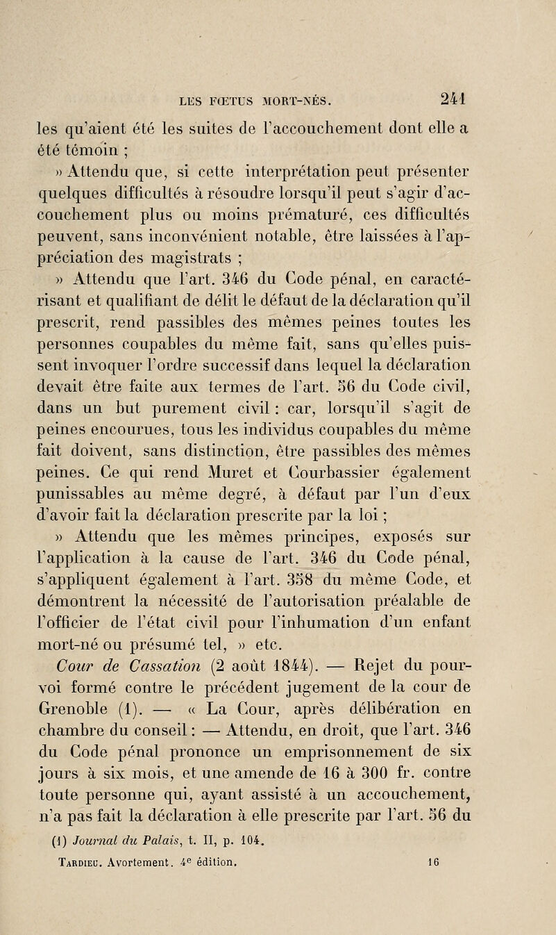 les qu'aient été les suites de l'accouchement dont elle a été témoin ; » Attendu que, si cette interprétation peut présenter quelques difficultés à résoudre lorsqu'il peut s'agir d'ac- couchement plus ou moins prématuré, ces difficultés peuvent, sans inconvénient notable, être laissées à l'ap- préciation des magistrats ; » Attendu que l'art. 346 du Code pénal, en caracté- risant et qualifiant de délit le défaut de la déclaration qu'il prescrit, rend passibles des mêmes peines toutes les personnes coupables du même fait, sans qu'elles puis- sent invoquer l'ordre successif dans lequel la déclaration devait être faite aux termes de l'art. 56 du Code civil, dans un but purement civil : car, lorsqu'il s'agit de peines encourues, tous les individus coupables du même fait doivent, sans distinction, être passibles des mêmes peines. Ce qui rend. Muret et Courbassier également punissables au même degré, à défaut par l'un d'eux d'avoir fait la déclaration prescrite par la loi ; » Attendu que les mêmes principes, exposés sur l'application à la cause de Fart. 346 du Code pénal, s'appliquent également à l'art. 358 du même Code, et démontrent la nécessité de l'autorisation préalable de l'officier de Fétat civil pour l'inhumation d'un enfant mort-né ou présumé tel, » etc. Cour de Cassation (2 août 1844). — Rejet du pour- voi formé contre le précédent jugement de la cour de Grenoble (1). — « La Cour, après délibération en chambre du conseil : — Attendu, en droit, que l'art. 346 du Code pénal prononce un emprisonnement de six jours à six mois, et une amende de 16 à 300 fr. contre toute personne qui, ayant assisté à un accouchement, n'a pas fait la déclaration à elle prescrite par Fart. 56 du (1) Journal dit Palais, t. II, p. 104. Tardiel'. Avortement. ^e édition, 16