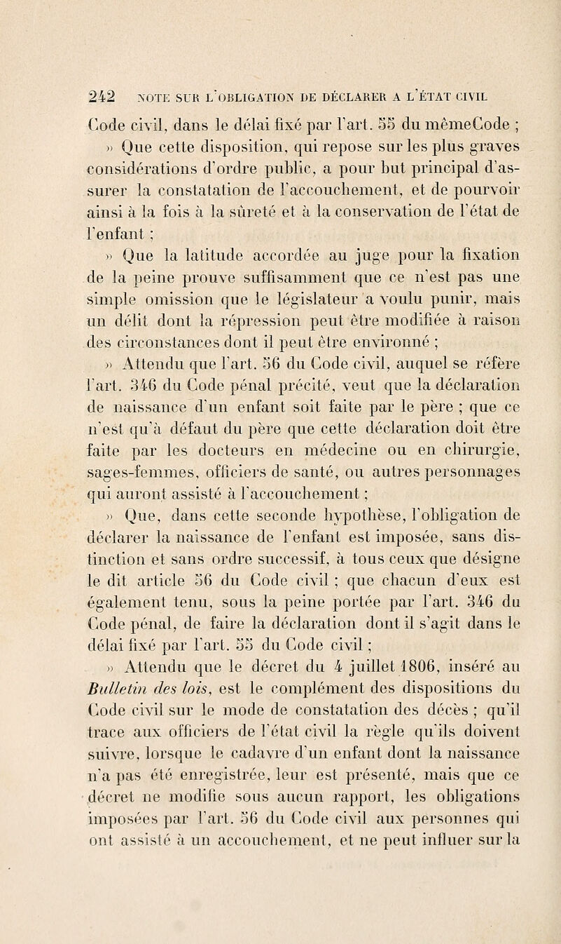Code civil, dans le délai fixé par Fart. 55 du mêmeCode ; » Que cette disposition, qui repose sur les plus graves considérations d'ordre public, a pour but principal d'as- surer la constatation de raccouchement, et de pourvoir ainsi à la fois à la sûreté et à la conservation de l'état de renfant ; » Que la latitude accordée au juge pour la fixation de la peine prouve suffisamment que ce n'est pas une simple omission que le législateur a voulu punir, mais un délit dont la répression peut être modifiée à raison des circonstances dont il peut être environné ; )' Attendu que l'art. 56 du Gode civil, auquel se réfère l'art. 346 du Code pénal précité, veut que la déclaration de naissance d'un enfant soit faite par le père ; que ce n'est qu'à défaut du père que cette déclaration doit être faite par les docteurs en médecine ou en chirurgie, sages-femmes, officiers de santé, ou autres personnages qui auront assisté à raccouchement ; » Que, dans cette seconde hypothèse, l'obligation de déclarer la naissance de l'enfant est imposée, sans dis- tinction et sans ordre successif, à tous ceux que désigne le dit article 56 du Code civil ; que chacun d'eux est également tenu, sous la peine portée par l'art, 346 du Code pénal, de faire la déclaration dont il s'agit dans le délai fixé par l'art. 55 du Code civil ; » Attendu que le décret du 4 juillet 1806, inséré au Bulletin des lois, est le complément des dispositions du Code civil sur le mode de constatation des décès ; qu'il trace aux officiers de l'état civil la règle qu'ils doivent suivre, lorsque le cadavre d'un enfant dont la naissance n'a pas été enregistrée, leur est présenté, mais que ce décret ne modifie sous aucun rapport, les oblig^ations imposées par l'art. 56 du Code civil aux personnes qui ont assisté à un accouchement, et ne peut influer sur la