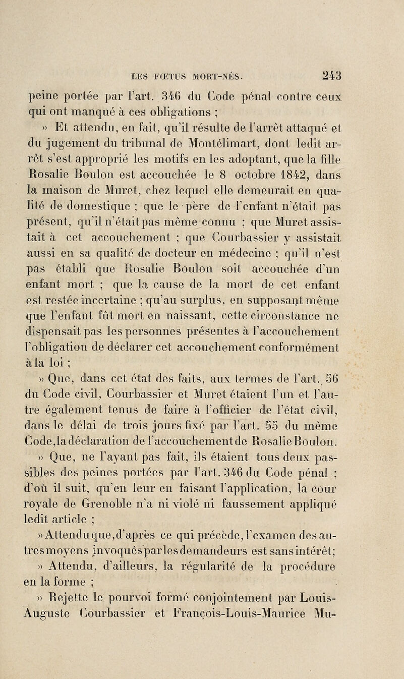 peine portée par l'art. 346 du Code pénal contre ceux qui ont manqué à ces obligations ; » Et attendu, en fait, qu'il résulte de Farrêt attaqué et du jugement du tribunal de Montélimart, dont ledit ar- rêt s'est approprié les motifs en les adoptant, que la fille Rosalie Boulon est accouchée le 8 octobre 1842, dans la maison de Muret, chez lequel elle demeurait en qua- lité de domestique ; que le père de l'enfant n'était pas présent, qu'il n'était pas même connu ; que Muret assis- tait à cet accouchement ; que Courbassier y assistait aussi en sa qualité de docteur en médecine ; qu'il n'est pas établi que Rosalie Boulon soit accouchée d\m enfant mort ; que la cause de la mort de cet enfant est restée incertaine ; qu'au surplus, en supposant même que l'enfant fût mort en naissant, cette circonstance ne dispensait pas les personnes présentes à l'accouchement l'obligation de déclarer cet accouchement conformément à la loi ; » Que, dans cet état des faits, aux termes de l'art. 36 du Code civil, Courbassier et Muret étaient l'un et l'au- tre également tenus de faire à l'officier de l'état civil, dans le délai de trois jours fixé par l'art. 55 du même Code,la déclaration deraccouchementde RosalieBoulon. » Que, ne l'ayant pas fait, ils étaient tous deux pas- sibles des peines portées par l'art. 346 du Code pénal ; d'oii il suit, qu'en leur en faisant l'application, la cour royale de Grenoble n'a ni violé ni faussement appliqué ledit article ; «Attendu que, d'après ce qui précède, l'examen des au- tres moyens invoqués parles demandeurs est sans intérêt; » Attendu, d'ailleurs, la régularité de la procédure en la forme ; » Rejette le pourvoi formé conjointement par Louis- Auguste Courbassier et François-Louis-Maurice Mu-