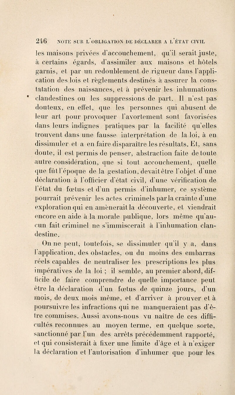 les maisons privées d'accouchement, qu'il serait juste, à certains égards, d'assimiler aux maisons et hôtels garnis, et par un redoublement de rigueur dans l'appli- cation des lois et règlements destinés à assurer la cons- tatation des naissances, et à prévenir les inhumations clandestines ou les suppressions de part. Il n'est pas douteux, en effet, que les personnes qui abusent de leur art pour provoquer l'avortement sont favorisées dans leurs indignes pratiques par la facilité qu'elles trouvent dans une fausse interprétation de la loi, à en dissimuler et a en faire disparaître les résultats. Et, sans doute, il est permis de penser, abstraction faite de toute autre considération, que si tout accouchement, quelle que fûtl'époque de la gestation, devait être l'objet d'une déclaration à l'officier d'état civil, d'une vérification de l'état du fœtus et d'un permis d'inhumer, ce système pourrait prévenir les actes criminels parla crainte d'une exploration qui en amènerait la découverte, et viendrait encore en aide à la morale publique, lors même qu'au- cun fait criminel ne s'immiscerait à l'inhumation clan- destine. On ne peut, toutefois, se dissimuler qu'il y a, dans l'application, des obstacles, ou du moins des embarras réels capables de neutraliser les prescriptions les plus impératives de la loi ; il semble, au premier abord, dif- ficile de faire comprendre de quelle importance peut être la déclaration d'un fœtus de quinze jours, d'un mois, de deux mois même, et d'arriver à prouver et à poursuivre les infractions qui ne manqueraient pas d'ê- Ire commises. Aussi avons-nous vu naître de ces diffi- cultés reconnues au moyen terme, en quelque sorte, sanctionné par l'un des arrêts précédemment rapporté, et qui consisterait à hxer une limite d'âge et à n'exiger la déclaration et l'autorisation d'inhumer que pour les
