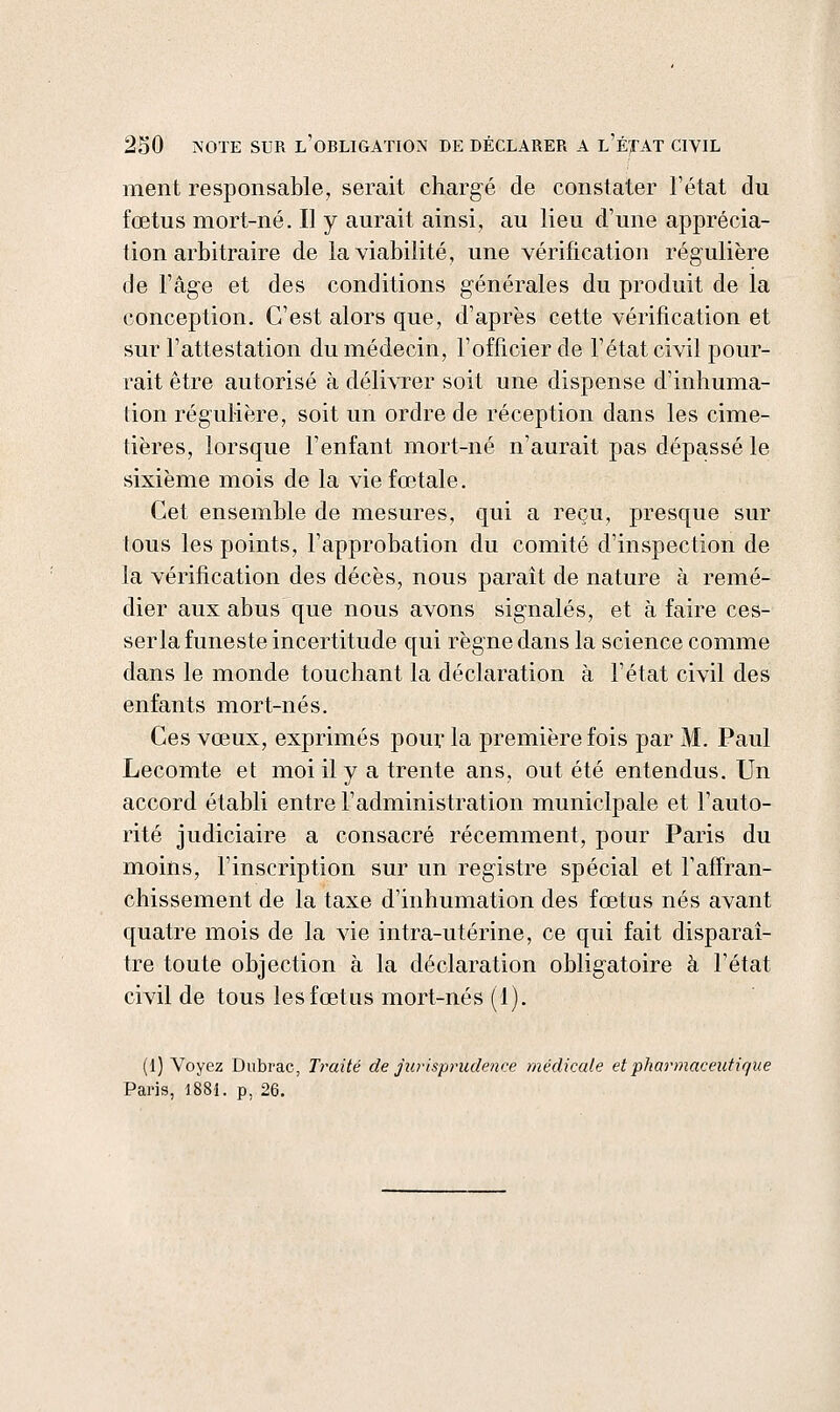 ment responsable, serait chargé de constater l'état du fœtus mort-né. Il y aurait ainsi, au lieu d'une apprécia- tion arbitraire de la viabilité, une vérification régulière de l'âge et des conditions générales du produit de la conception. C'est alors que, d'après cette vérification et sur l'attestation du médecin, l'officier de l'état civil pour- rait être autorisé à délivrer soit une dispense d'inhuma- tion régulière, soit un ordre de réception dans les cime- tières, lorsque l'enfant mort-né n'aurait pas dépassé le sixième mois de la vie fœtale. Cet ensemble de mesures, qui a reçu, presque sur tous les points, l'approbation du comité d'inspection de la vérification des décès, nous paraît de nature à remé- dier aux abus que nous avons signalés, et à faire ces- ser la funeste incertitude qui règne dans la science comme dans le monde touchant la déclaration à l'état civil des enfants mort-nés. Ces vœux, exprimés pour la première fois par M. Paul Lecomte et moi il y a trente ans, ont été entendus. Un accord établi entre l'administration municipale et l'auto- rité judiciaire a consacré récemment, pour Paris du moins, l'inscription sur un registre spécial et l'affran- chissement de la taxe d'inhumation des fœtus nés avant quatre mois de la vie intra-utérine, ce qui fait disparaî- tre toute objection à la déclaration obligatoire à l'état civil de tous les fœtus mort-nés (i). (1) Voyez Dubrac, Traité de jiu'isprudence médicale et pharmaceutique Paris, 1881. p, 26.