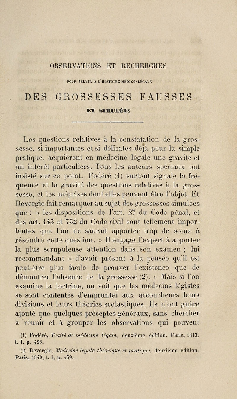 OBSERVATIONS ET RECHERCHES POUR SERVIR A l'HISTOIRE MÉDICO-LÉGALE DES GROSSESSES FAUSSES ET SIMULÉES Les questions relatives à la constatation de la gros- sesse, si importantes et si délicates déjà pour la simple pratique, acquièrent en médecine légale une gravité et un intérêt particuliers. Tous les auteurs spéciaux ont insisté sur ce point, Fodéré (1) surtout signale la fré- quence et la gravité des questions relatives à la gros- sesse, et les méprises dont elles peuvent être l'objet. Et Devergie fait remarquer au sujet des grossesses simulées que : « les dispositions de l'art. 27 du Code pénal, et des art. 145 et 732 du Code civil sont tellement impor- tantes que l'on ne saurait apporter trop de soins à résoudre cette question. » Il engage l'expert à apporter la plus scrupuleuse attention dans son examen ; lui recommandant c( d'avoir présent à la pensée qu'il est peut-être plus facile de prouver l'existence que de démontrer l'absence de la grossesse (2). » Mais si l'on examine la doctrine, on voit que les médecins légistes se sont contentés d'emprunter aux accoucheurs leurs divisions et leurs théories scolastiques. Ils n'ont guère ajouté que quelques préceptes généraux, sans chercher à réunir et à grouper les observations qui peuvent (1) Podéré, Traité de médecine légale, deuxième édition. Paris, 1813, t. I, p. 426. (2) Devergie, Médecine légale théorique et pratique, deuxième édition. Paris, 1840, t. I, p. 439.