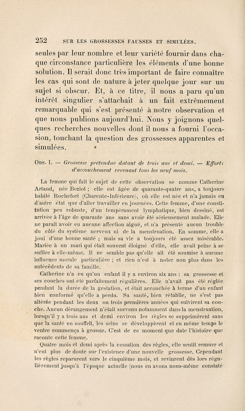 seules par leur nombre et leur variété fournir dans cha- que circonstance particulière les éléments d'une bonne solution. Il serait donc très important de faire connaître les cas qui sont de nature à jeter quelque jour sur un sujet si obscur. Et, à ce titre, il nous a paru qu'un intérêt singulier s'attachait à un fait extrêmement remarquable qui s'est présenté à notre observation et que nous publions aujourd'hui. Nous y joignons quel- ques recherches nouvelles dont il nous a fourni l'occa- sion, touchant la question des grossesses apparentes et simulées. • Obs. I. — Grossesse prétendue datant de trois ajis et demi. — Effortî d'accouchement revenant tous les neuf tyiois. La femme qui fait le sujet de cette observation se nomme Gatlierine Artaud, née Beziot ; elle est âgée de quarante-quatre ans, a toujours habité Rochefort (Charente-Inférieure), où elle est née et n'a jamais eu d'autre état que d'aller travailler en journées. Cette femme, d'une consti- tution peu robuste, d'un tempérament lymphatique, bien dessiné, est arrivée à l'âge de quarante ans sans avoir été sérieusement malade. Elle ne paraît avoir eu aucune affection aiguë, et n'a présenté aucun trouble du côté du système nerveux ni de la menstruation. En somme, elle a joui d'une bonne santé ; mais sa vie a toujours été assez misérable. Mariée à un mari qui était souvent éloigné d'elle, elle avait peine à se suffire à elle-même. Il ne semble pas qu'elle ait été soumise à aucune influence morale particulière ; et rien n'est à noter non plus dans les antécédents de sa famille. Catherine n'a eu qu'un enfant il y a environ six ans : sa grossesse et ses couches ont été parfaitement régulières. Elle n'avait pas été réglée pendant la durée de la gestation, et était accouchée à terme d'un enfant bien conformé qu'elle a perdu. Sa santé, bien rétablie, ne s'est pas altérée pendant les deux ou trois premières années qui suivirent sa cou- che. Aucun dérangement n'était survenu notamment dans la menstruation, lorsqu'il y a trois ans et demi environ les règles se supprimèrent sans que la santé en souffrît, les seins se développèrent et en même temps le ventre commença à grossir. C'est de ce moment que date l'histoire que raconte cette femme. Quatre mois et demi après la cessation des règles, elle sentit remuer et n'eut plus de doute sur l'existence d'une nouvelle grossesse. Cependant les règles reparurent vers le cinquième mois, et revinrent dès lors régu- lièrement jusqu'à l'époque actuelle (nous en avons nous-même constaté