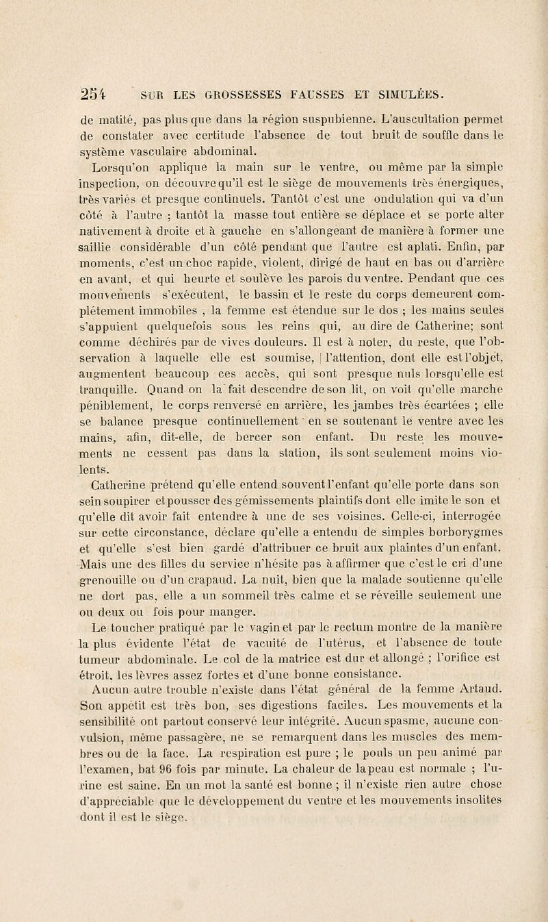 de matité, pas plus que dans la région suspubienne. L'auscultation permet de constater avec certitude l'absence de tout bruit de souffle dans le système vasculaire abdominal. Lorsqu'on applique la main sur le ventre, ou même par la simple inspection, on découvre qu'il est le siège de mouvements très énergiques, très variés et presque continuels. Tantôt c'est une ondulation qui va d'un côté à l'autre ; tantôt la masse tout entière se déplace et se porte alter nativement à droite et à gauche en s'allongeant de manière à former une saillie considérable d'un côté pendant que l'autre est aplati. Enfin, par moments, c'est un choc rapide, violent, dirigé de haut en bas ou d'arrière en avant, et qui heurte et soulève les parois du ventre. Pendant que ces mouvements s'exécutent, le bassin et le reste du corps demeurent com- plètement immobiles , la femme est étendue sur le dos ; les mains seules s'appuient quelquefois sous les reins qui, au dire de Catherine; sont comme déchirés par de vives douleurs. Il est à noter, du reste, que l'ob- servation à laquelle elle est soumise, 'l'attention, dont elle est l'objet, augmentent beaucoup ces accès, qui sont presque nuls lorsqu'elle est tranquille. Quand on la'fait descendre de son lit, on voit qu'elle marche péniblement, le corps renversé en arrière, les jambes très écartées ; elle se balance presque continuellement ' en se soutenant le ventre avec les mains, afin, dit-elle, de bercer son enfant. Du reste les mouve- ments ne cessent pas dans la station, ils sont seulement moins vio- lents. Catherine prétend qu'elle entend souvent l'enfant qu'elle porte dans son sein soupirer etpousser des gémissements plaintifs dont elle imite le son et qu'elle dit avoir fait entendre à une de ses voisines. Celle-ci, interrogée sur cette circonstance, déclare qu'elle a entendu de simples borborygmes et qu'elle s'est bien gardé d'attribuer ce bruit aux plaintes d'un enfant. Mais une des filles du service n'hésite pas à, affirmer que c'est le cri d'une grenouille ou d'un crapaud. La nuit, bien que la malade soutienne qu'elle ne dort pas, elle a un sommeil très calme et se réveille seulement une ou deux ou fois pour manger. Le toucher pratiqué par le vagin et par le rectum montre de la manière la plus évidente l'état de vacuité de l'utérus, et l'absence de toute tumeur abdominale. Le col de la matrice est dur et allongé ; l'orifice est étroit, les lèvres assez fortes et d'une bonne consistance. Aucun autre trouble n'existe dans l'état général de la feiiime Artaud. Son appétit est très bon, ses digestions faciles. Les mouvements et la sensibilité ont partout conservé leur intégrité. Aucun spasme, aucune con- vulsion, même passagère, ne se remarquent dans les muscles des mem- bres ou de la face. La respiration est pure ; le pouls un peu animé par l'examen, bat 96 fois par minute. La chaleur de lapeau est normale ; l'u- rine est saine. En un mot la santé est bonne ; il n'existe rien autre chose d'appréciable que le développement du ventre et les mouvements insolites dont il est le siège.