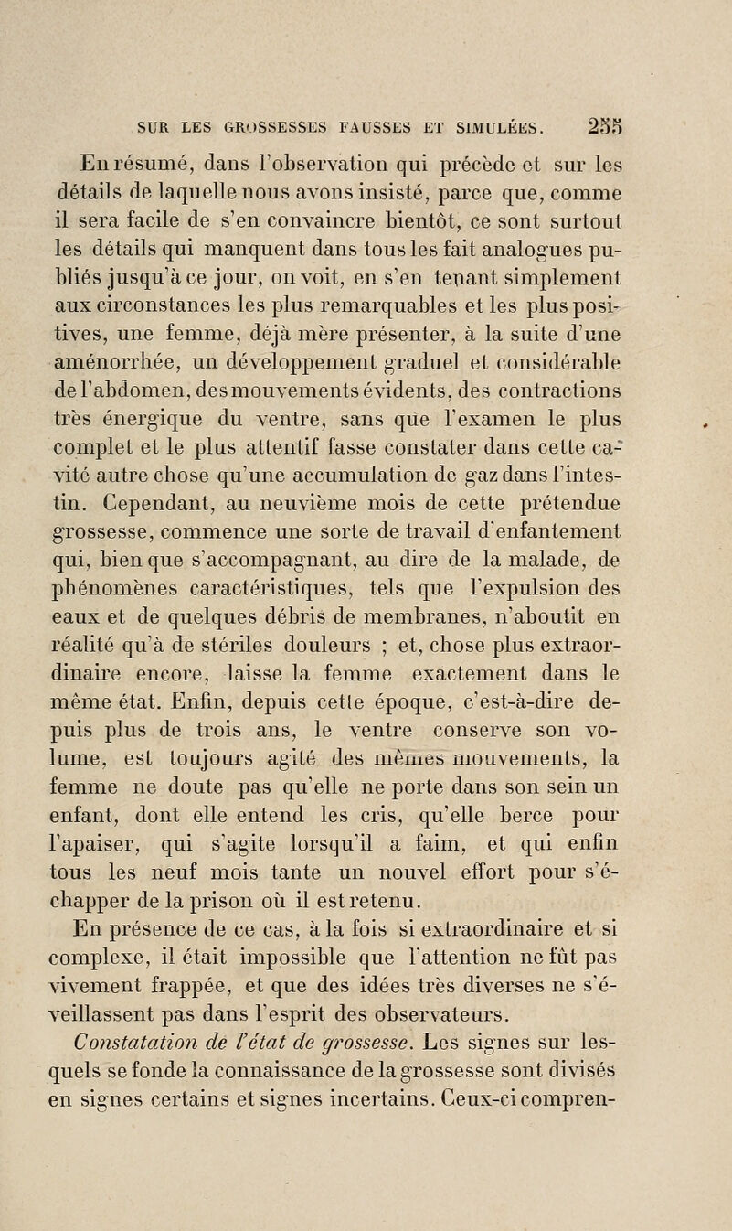 En résumé, dans Tobservation qui précède et sur les détails de laquelle nous avons insisté, parce que, comme il sera facile de s'en convaincre bientôt, ce sont surtout les détails qui manquent dans tous les fait analogues pu- bliés jusqu'à ce jour, on voit, en s'en te^ant simplement aux circonstances les plus remarquables elles plus posi- tives, une femme, déjà mère présenter, à la suite d'une aménorrhée, un développement graduel et considérable de l'abdomen, des mouvements évidents, des contractions très énergique du ventre, sans que l'examen le plus complet et le plus attentif fasse constater dans cette ca- vité autre chose qu'une accumulation de gaz dans l'intes- tin. Cependant, au neuvième mois de cette prétendue grossesse, commence une sorte de travail d'enfantement qui, bien que s'accompagnant, au dire de la malade, de phénomènes caractéristiques, tels que l'expulsion des eaux et de quelques débris de membranes, n'aboutit en réalité qu'à de stériles douleurs ; et, chose plus extraor- dinaire encore, laisse la femme exactement dans le même état. Enfin, depuis celle époque, c'est-à-dire de- puis plus de trois ans, le ventre conserve son vo- lume, est toujours agité des mêmes mouvements, la femme ne doute pas qu'elle ne porte dans son sein un enfant, dont elle entend les cris, qu'elle berce pour l'apaiser, qui s'agite lorsqu'il a faim, et qui enfin tous les neuf mois tante un nouvel effort pour s'é- chapper de la prison où il est retenu. En présence de ce cas, à la fois si extraordinaire et si complexe, il était impossible que l'attention ne fût pas vivement frappée, et que des idées très diverses ne s'é- veillassent pas dans l'esprit des observateurs. Constatation de l'état de grossesse. Les signes sur les- quels se fonde la connaissance de la grossesse sont divisés en signes certains et signes incertains. Ceux-cicompren-