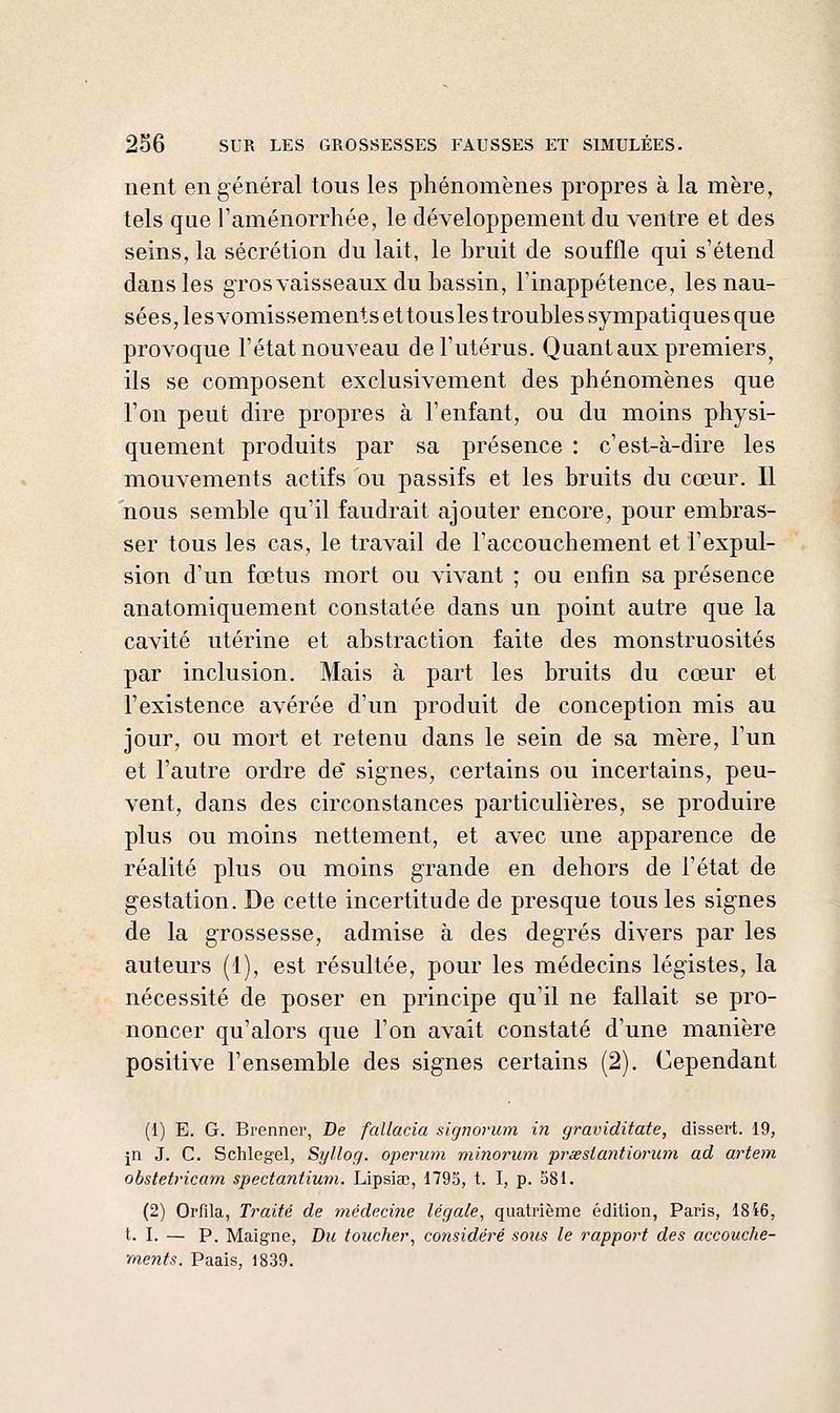 lient en général tous les phénomènes propres à la mère, tels que Taménorrhée, le développement du ventre et des seins, la sécrétion du lait, le bruit de souffle qui s'étend dans les grosvaisseaux du bassin, Tinappétence, les nau- sées, les vomissements et tousles troubles sympatiques que provoque l'état nouveau de l'utérus. Quant aux premiers^ ils se composent exclusivement des phénomènes que l'on peut dire propres à l'enfant, ou du moins physi- quement produits par sa présence : c'est-à-dire les mouvements actifs ou passifs et les bruits du cœur. Il nous semble qu'il faudrait ajouter encore, pour embras- ser tous les cas, le travail de l'accouchement et l'expul- sion d'un fœtus mort ou vivant ; ou enfin sa présence anatomiquement constatée dans un point autre que la cavité utérine et abstraction faite des monstruosités par inclusion. Mais à part les bruits du cœur et l'existence avérée d'un produit de conception mis au jour, ou mort et retenu dans le sein de sa mère, l'un et l'autre ordre de* signes, certains ou incertains, peu- vent, dans des circonstances particulières, se produire plus ou moins nettement, et avec une apparence de réalité plus ou moins grande en dehors de l'état de gestation. De cette incertitude de presque tous les signes de la grossesse, admise à des degrés divers par les auteurs (1), est résultée, pour les médecins légistes, la nécessité de poser en principe qu'il ne fallait se pro- noncer qu'alors que l'on avait constaté d'une manière positive l'ensemble des signes certains (2). Cependant (1) E. G. Brenner, De fallacia signorum in graviditate, dissert. 19, jn J. C. Schlegel, Syllog. operum minorum prseslantiorum ad artem obstetricam spectantium. Lipsiaj, 1795, t. I, p. 581. (2) Orfila, Traité de médecine légale, quatrième édition, Paris, 18i6, t. I. — P. Maigne, Du toucher, cojisidéré sous le rapport des accouche- ments. Paais, 1839.