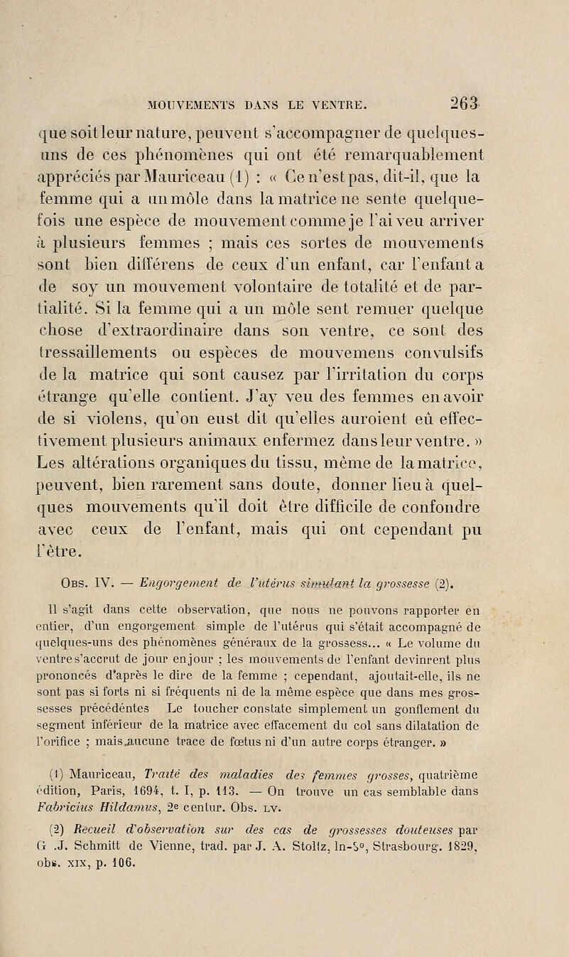 que soit leur nature, peuvent s'accompagner de quelques- uns de ces phénomènes qui ont été remarquablement appréciés par Mauriceau (1) : « Ce n'est pas, dit-il, que la femme qui a un môle dans la matrice ne sente quelque- fois une espèce de mouvement comme je Faiveu arriver à plusieurs femmes ; mais ces sortes de mouvements sont bien différens de ceux d'un enfant, car l'enfanta de soy un mouvement volontaire de totalité et de par- tialité. Si la femme qui a un môle sent remuer quelque chose d'extraordinaire dans son ventre, ce sont des tressaillements ou espèces de mouvemens convulsifs de la matrice qui sont causez par l'irritation du corps étrange qu'elle contient. J'ay veu des femmes en avoir de si violens, qu'on eust dit qu'elles auroient eu effec- tivement plusieurs animaux enfermez dans leur ventre. « Les altérations organiques du tissu, même de la matrice, peuvent, bien rarement sans doute, donner lieu à quel- ques mouvements qu'il doit être difficile de confondre avec ceux de l'enfant, mais qui ont cependant pu Fètre. Obs. IV. — Engorgement de l'utérus simulant la grossesse (2). Il s'agit dans cette observation, que nous ne pouvons rapportei' en entier, d'un engorgement simple de l'utérus qui s'était accompagné de quelques-uns des phénomènes généraux de la grossess... « Le volume du ventre s'accrut de jour en jour ; les mouvements de l'enfant devinrent plus prononcés d'après le dire de la femme ; cependant, ajoutait-elle, ils ne sont pas si forts ni si fréquents ni de la même espèce que dans mes gros- sesses précédentes Le toucher constate simplement un gonflement du segment inférieur de la matrice avec effacement du col sans dilatation de l'orifice ; mais aucune trace de fœtus ni d'un autre corps étranger. » (1) Mauriceau, Traité des maladies des femmes grosses, quatrième édition, Paris, 1694, t. I, p. 113. — On trouve un cas semblable dans Fabricius Hildamus, 2^ cenlur. Obs. lv. (2) Recueil d'observatio?i sur des cas de gt^ossesses douteuses par G .J. Schmitt de Vienne, trad. par J. A. Stoliz, ln-S°, Strasbourg. 1829, obs. XIX, p. 106.