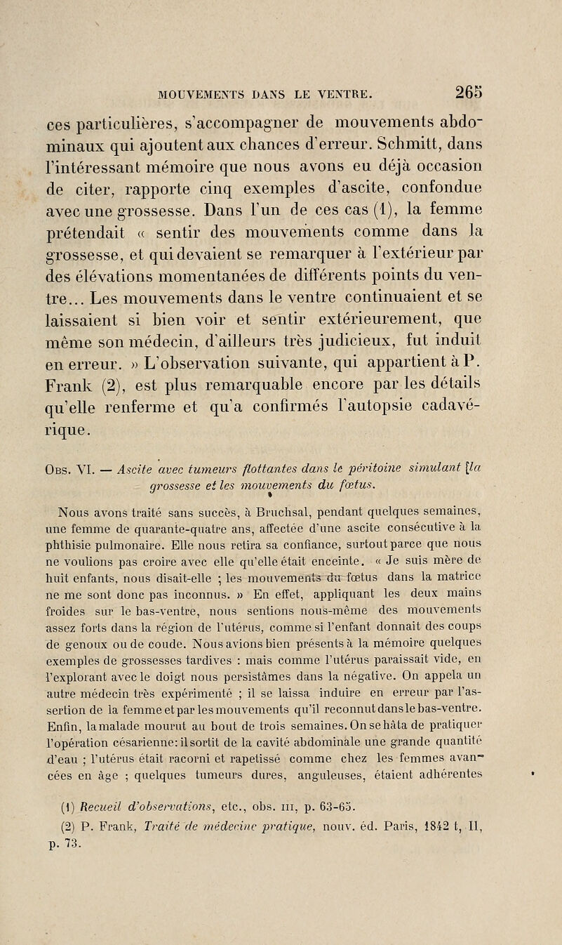 ces particulières, s'accompagner de mouvements abdo- minaux qui ajoutent aux chances d'erreur. Schmitt, dans l'intéressant mémoire que nous avons eu déjà occasion de citer, rapporte cinq exemples d'ascite, confondue avec une grossesse. Dans l'un de ces cas (1), la femme prétendait <( sentir des mouvements comme dans la grossesse, et qui devaient se remarquer à l'extérieur par des élévations momentanées de différents points du ven- tre... Les mouvements dans le ventre continuaient et se laissaient si bien voir et sentir extérieurement, que même son médecin, d'ailleurs très judicieux, fut induit en erreur. «L'observation suivante, qui appartient à P. Frank (2), est plus remarquable encore par les détails qu'elle renferme et qu'a confirmés l'autopsie cadavé- rique . Obs. VI. — Ascite avec tumeurs flottantes dans h péritoine simulant {la grossesse et les mouvements du fœtus. Nous avons traité sans succès, à Bruchsal, pendant quelques semaines, une femme de quarante-quatre ans, affectée d'une ascite consécutive à la phthisie pulmonaire. Elle nous retira sa confiance, surtout parce que nous ne voulions pas croire avec elle qu'elle était enceinte. « Je suis mère de huit enfants, nous disait-elle ; les mouvement du fœtus dans la matrice ne me sont donc pas inconnus. » En effet, appliquant les deux mains froides sur le bas-ventre, nous sentions nous-même des mouvements assez forts dans la région de l'utérus, comme si l'enfant donnait des coups de genoux ou de coude. Nous avions bien présents à la mémoire quelques exemples de grossesses tardives : mais comme l'utérus paraissait vide, en l'explorant avecle doigt nous persistâmes dans la négative. On appela un autre médecin très expérimenté ; il se laissa induire en erreur par l'as- sertion de la femme et par les mouvements qu'il reconnut dansle bas-ventre. Enfin, lamalade mourut au bout de trois semaines. On se hâta de pratiquer l'opération césarienne: il sortit de la cavité abdominale une grande quantité d'eau ; l'utérus était racorni et rapetissé comme chez les femmes avan~ cées en âge ; quelques tumeurs dures, anguleuses, étaient adhérentes (1) Recueil d'obsen^ations, etc., obs. m, p. 63-63. (2) P. Frank, Traité de médecine pratique, nouv. éd. Paris, 1842 t, II, p. 73.