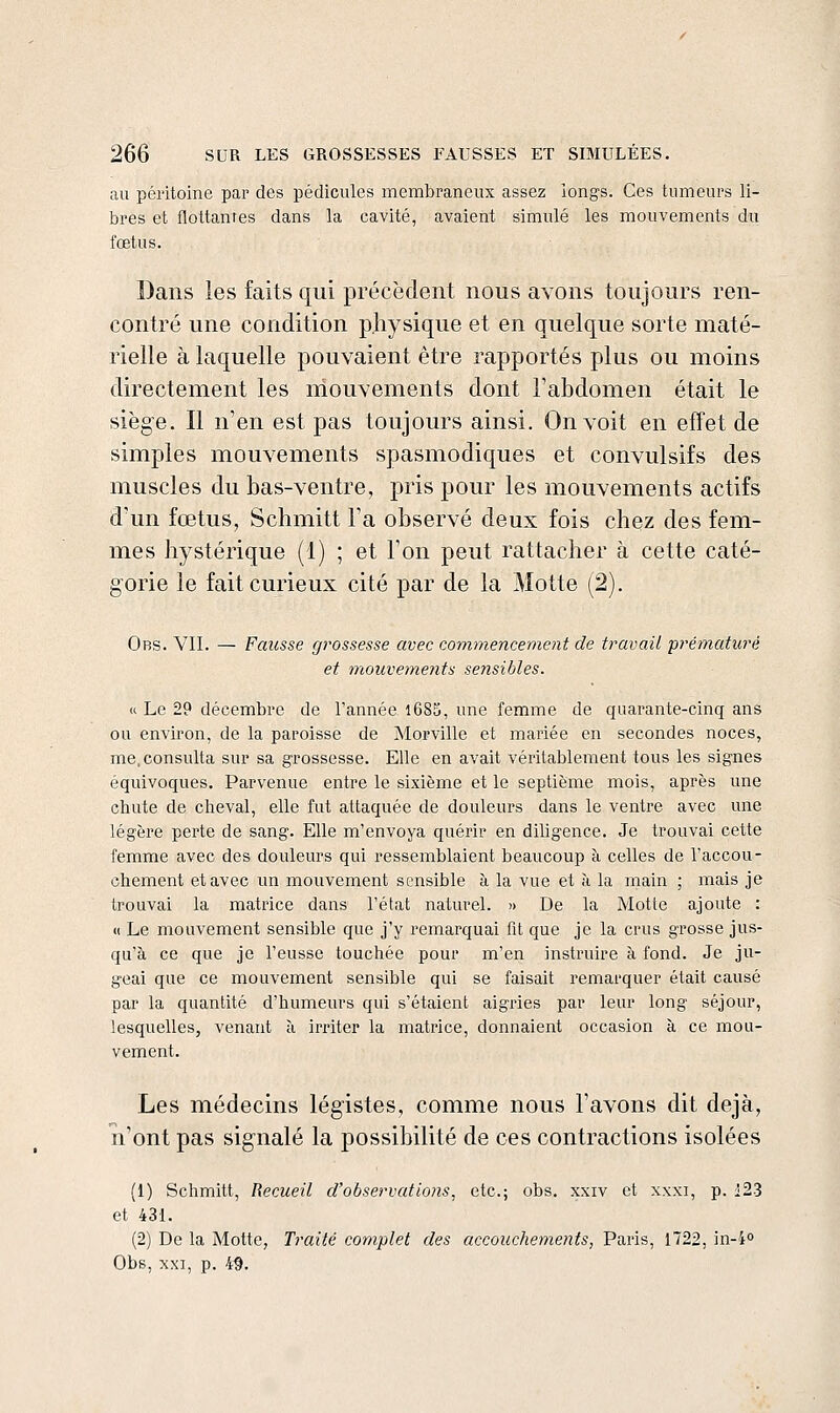 au péritoine par des pédicules membraneux assez longs. Ces tumeurs li- bres et flottantes dans la cavité, avaient simulé les mouvements du fœtus. Dans les faits qui précèdent nous avons toujours ren- contré une condition physique et en quelque sorte maté- rielle à laquelle pouvaient être rapportés plus ou moins directement les mouvements dont l'abdomen était le siège. Il n'en est pas toujours ainsi. On voit en effet de simples mouvements spasmodiques et convulsifs des muscles du bas-ventre, pris pour les mouvements actifs d'un fœtus, Schmitt l'a observé deux fois chez des fem- mes hystérique (1) ; et l'on peut rattacher à cette caté- gorie le fait curieux cité par de la Motte (2). Obs. VII. — Fausse grossesse avec commencement de travail prématuré et mouvements sensibles. « Le 29 décembre de Tannée l685, une femme de quarante-cinq ans ou environ, de la paroisse de Morville et jnariée en secondes noces, me. consulta sur sa grossesse. Elle en avait véritablement tous les signes équivoques. Parvenue entre le sixième et le septième mois, après une chute de cheval, elle fut attaquée de douleurs dans le ventre avec une légère perte de sang. Elle m'envoya quérir en diligence. Je trouvai cette femme avec des douleurs qui ressemblaient beaucoup à celles de l'accou- chement et avec un mouvement sensible à la vue et à la main ; mais je trouvai la matrice dans l'état naturel. '> De la Motte ajoute : « Le mouvement sensible que j'y remarquai fit que je la crus grosse jus- qu'à ce que je l'eusse touchée pour m'en instruire à fond. Je ju- geai que ce mouvement sensible qui se faisait remarquer était causé par la quantité d'humeurs qui s'étaient aigries par leur long séjour, lesquelles, venant à irriter la matrice, donnaient occasion à ce mou- vement. Les médecins légistes, comme nous l'avons dit déjà, n'ont pas signalé la possibilité de ces contractions isolées (1) Schmitt, Recueil d'observations^ etc.; obs. xxiv et xxxi, p. i23 et 431. (2) De la Motte, Traité complet des accouchements, Paris, 1722, in-io Obs, XXI, p. 49.