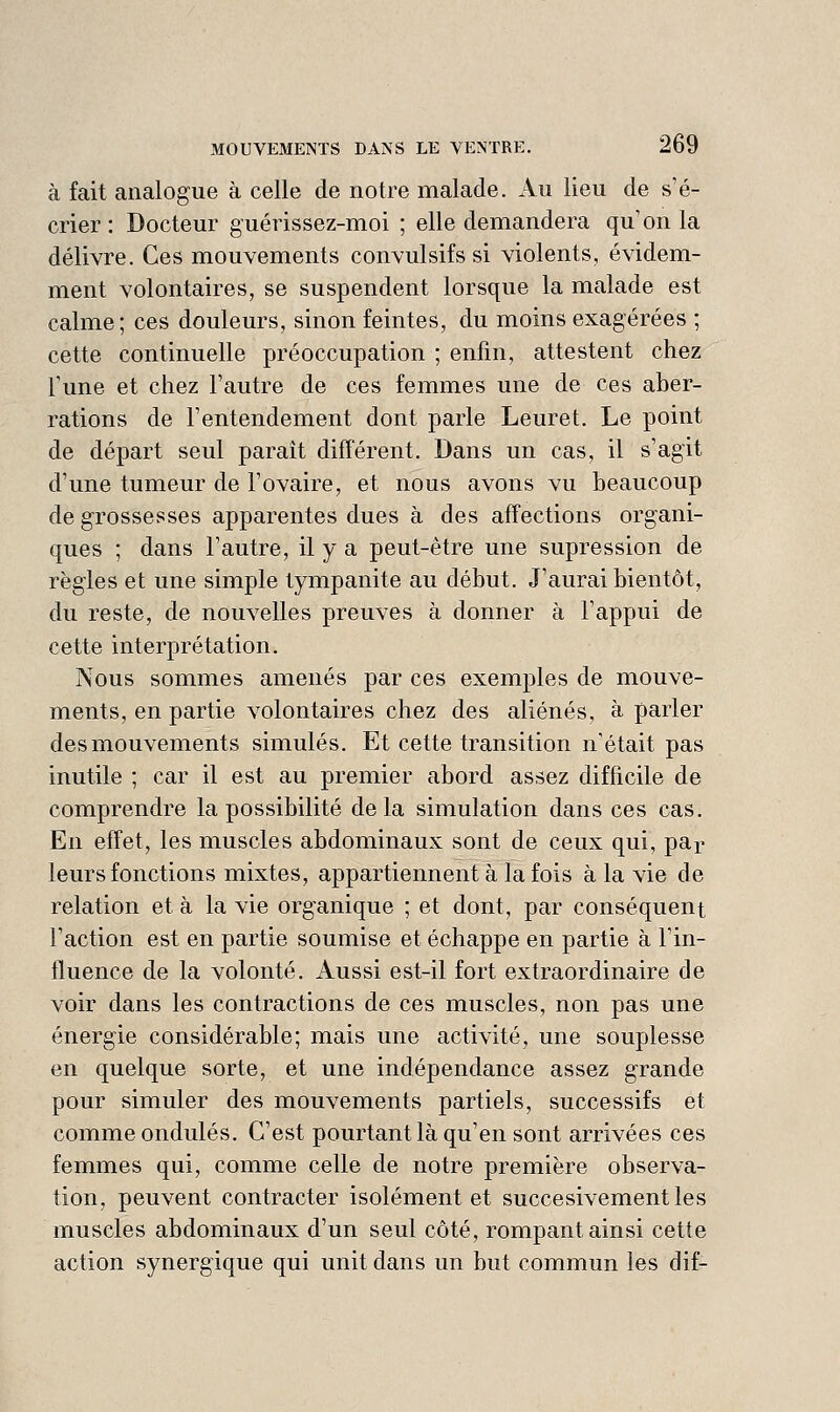 à fait analogue à celle de notre malade. Au lieu de s'é- crier : Docteur guérissez-moi ; elle demandera qu'on la délivre. Ces mouvements convulsifs si violents, évidem- ment volontaires, se suspendent lorsque la malade est calme; ces douleurs, sinon feintes, du moins exagérées ; cette continuelle préoccupation ; enfin, attestent chez l'une et chez l'autre de ces femmes une de ces aber- rations de l'entendement dont parle Leuret. Le point de départ seul parait différent. Dans un cas, il s'agit d'une tumeur de l'ovaire, et nous avons vu beaucoup de grossesses apparentes dues à des affections organi- ques ; dans l'autre, il y a peut-être une supression de règles et une simple tympanite au début. J'aurai bientôt, du reste, de nouvelles preuves à donner à l'appui de cette interprétation. Nous sommes amenés par ces exemples de mouve- ments, en partie volontaires chez des aliénés, à parler des mouvements simulés. Et cette transition n'était pas inutile ; car il est au premier abord assez difficile de comprendre la possibilité delà simulation dans ces cas. En effet, les muscles abdominaux sont de ceux qui, par leurs fonctions mixtes, appartiennent à la fois à la vie de relation et à la vie organique ; et dont, par conséquent l'action est en partie soumise et échappe en partie à l'in- fluence de la volonté. Aussi est-il fort extraordinaire de voir dans les contractions de ces muscles, non pas une énergie considérable; mais une activité, une souplesse en quelque sorte, et une indépendance assez grande pour simuler des mouvements partiels, successifs et comme ondulés. C'est pourtant là qu'en sont arrivées ces femmes qui, comme celle de notre première observa- tion, peuvent contracter isolément et succesivementles muscles abdominaux d'un seul côté, rompant ainsi cette action synergique qui unit dans un but commun les dif-