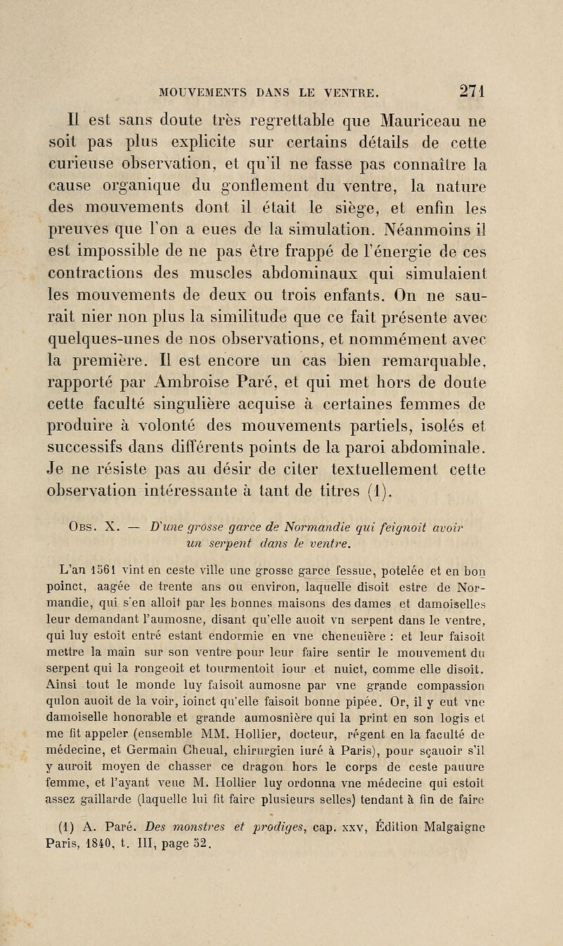 Il est sans doute très regrettable que Mauriceau ne soit pas plus explicite sur certains détails de cette curieuse observation, et qu'il ne fasse pas connaître la cause organique du gonflement du ventre, la nature des mouvements dont il était le siège, et enfm les preuves que Ton a eues de la simulation. Néanmoins il est impossible de ne pas être frappé de l'énerg'ie de ces contractions des muscles abdominaux qui simulaient les mouvements de deux ou trois enfants. On ne sau- rait nier non plus la similitude que ce fait présente avec quelques-unes de nos observations, et nommément avec la première. Il est encore un cas bien rem^irquable, rapporté par Ambroise Paré, et qui met hors de doute cette faculté singulière acquise à certaines femmes de produire à volonté des mouvements partiels, isolés et successifs dans différents points de la paroi abdominale. Je ne résiste pas au désir de citer textuellement cette observation intéressante à tant de titres (1). Obs. X. — Uune grosse garce de Normandie qui feignoit avoir un serpent dans le ventre. L'an 1361 vint en ceste ville une grosse garce fessue, potelée et en bon poinct, aagée de trente ans ou environ, laquelle disoit estre de Nor- mandie, qui s'en alloit par les bonnes maisons des dames et damoiselles leur demandant l'aumosne, disant qu'elle auoit vn serpent dans le ventre, qui luy estoit entré estant endormie en vne cheneuière : et leur faisoit mettre la main sur son ventre pour leur faire sentir le mouvement du serpent qui la rongeoit et tourmentoit iour et nuict, comme elle disoit. Ainsi tout le monde luy faisoit aumosne par vne grande compassion qulon auoit de la voir, ioinct qu'elle faisoit bonne pipée. Or, il y eut vne damoiselle honorable et grande aumosnière qui la print en son logis et me fit appeler (ensemble MM. HoUier, docteur, régent en la faculté de médecine, et Germain Cheual, chirurgien iuré à Paris), pour sçauoir s'il y auroit moyen de chasser ce dragon hors le corps de ceste panure femme, et l'ayant veue M. HoUier luy ordonna vne médecine qui estoit assez gaillarde (laquelle lui fit faire plusieurs selles) tendant à fin de faire (1) A. Paré. Des monstres et prodiges^ cap. xxv, Édition Malgaigne Paris, 1840, t. III, page 32.