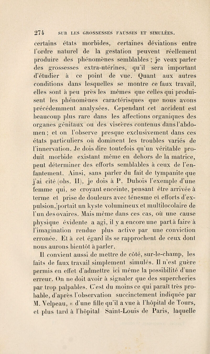 certains états morbides, certaines déviations entre l'ordre naturel de la gestation peuvent réellement produire des phénomènes semblables ; je veux parler des grossesses extra-utérines, qu'il sera important d'étudier à ce point de vue. Quant aux autres conditions dans lesquelles se montre ce faux travail, elles sont à peu près les mêmes que celles qui produi- sent les phénomènes caractérisques que nous avons précédemment analysées. Cependant cet accident est beaucoup plus rare dans les affections organiques des organes génitaux ou des viscères contenus dans l'abdo- men ; et on l'observe presque exclusivement dans ces états particuliers oii dominent les troubles variés de l'innervation. Je dois dire toutefois qu'un véritable pro- duit morbide existant même en dehors de la matrice, peut déterminer des efforts semblables à ceux de l'en- fantement. Ainsi, sans parler du fait de tympanite que j'ai cité (obs. Il), je dois à P. Dubois l'exemple d'une femme qui, se croyant enceinte, pensant être arrivée à terme et prise de douleurs avec ténesme et efforts d'ex- pulsion,[portait un kyste volumineux et multilocolaire de l'un des ovaires. Mais même dans ces cas, où une cause physique évidente a agi, il y a encore une part à faire à l'imagination rendue plus active par une conviction erronée. Et à cet égard ils se rapprochent de ceux dont nous aurons bientôt à parler. Il convient aussi de mettre de côté, sur-le-champ, les faits de faux travail simplement simulés. Il n'est guère permis en effet d'admettre ici même la possibilité d'une erreur. On ne doit avoir à signaler que des supercheries par trop palpables. C'est du moins ce qui paraît très pro- bable, d'après l'observation succinctement indiquée par M. Velpeau, « d'une fille qu'il a vue à l'hôpital de Tours, et plus tard à l'hôpital Saint-Louis de Paris, laquelle