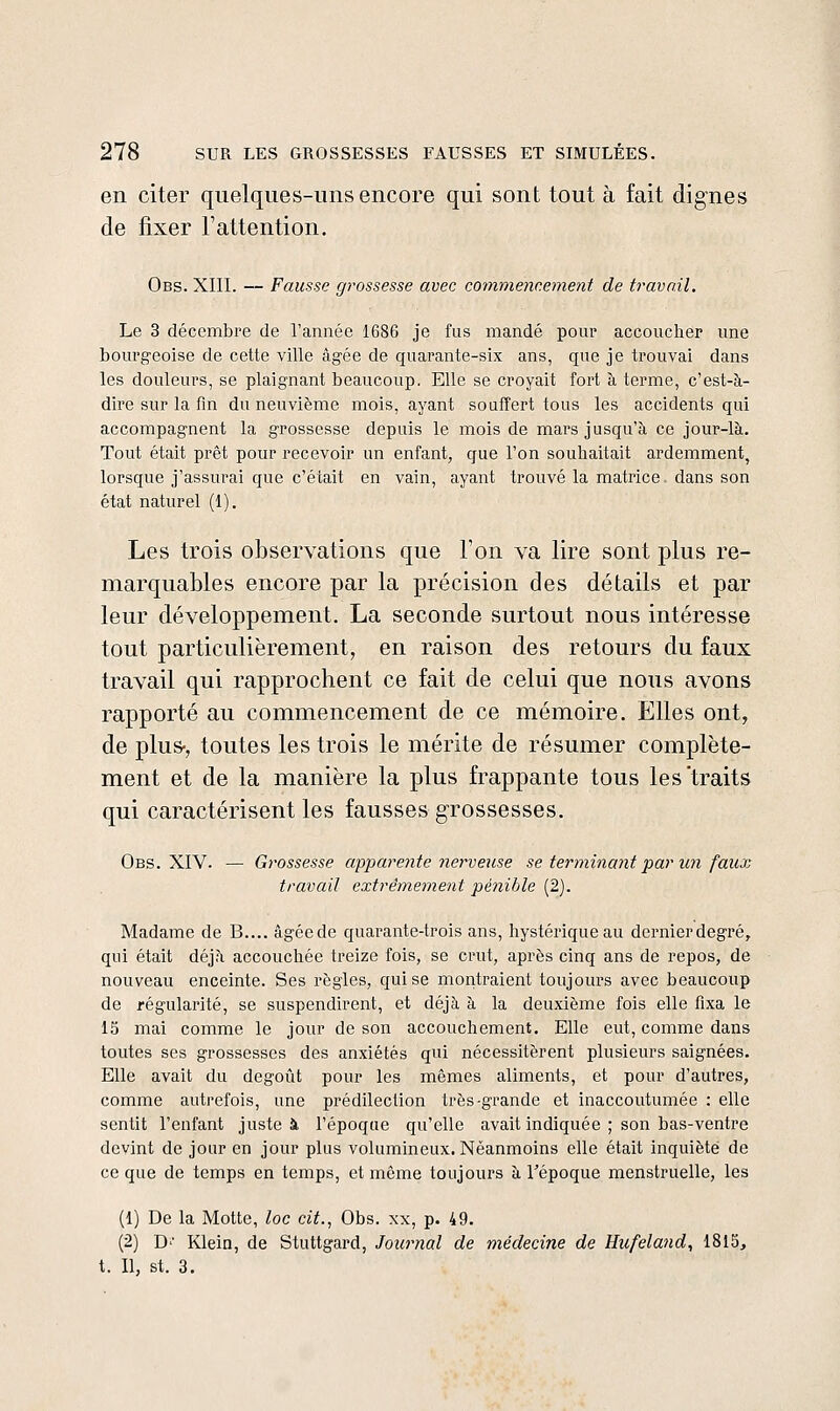 en citer quelques-uns encore qui sont tout à fait dignes de fixer l'attention. Obs. XIII. — Fausse grossesse avec commencement de travail. Le 3 décembre de l'année 1686 je fus mandé pour accoucher une bourgeoise de cette ville âgée de quarante-six ans, que je trouvai dans les douleurs, se plaignant beaucoup. Elle se croyait fort à terme, c'est-à- dire sur la fm du neuvième mois, ayant souffert tous les accidents qui accompagnent la grossesse depuis le mois de mars jusqu'à ce jour-là. Tout était prêt pour recevoir un enfant, que l'on souhaitait ardemment, lorsque j'assurai que c'était en vain, ayant trouvé la matrice dans son état naturel (1). Les trois observations que l'on va lire sont plus re- marquables encore par la précision des détails et par leur développement. La seconde surtout nous intéresse tout particulièrement, en raison des retours du faux travail qui rapprochent ce fait de celui que nous avons rapporté au commencement de ce mémoire. Elles ont, de plus-, toutes les trois le mérite de résumer complète- ment et de la manière la plus frappante tous les'traits qui caractérisent les fausses grossesses. Obs. XIV. — Grossesse apparente nerve^Lse se terminant par un faux travail extrêmement pénible (2). Madame de B.... âgéede quarante-trois ans, hystérique au dernierdegré, qui était déjà accouchée treize fois, se crut, après cinq ans de repos, de nouveau enceinte. Ses règles, qui se montraient toujours avec beaucoup de régularité, se suspendirent, et déjà à la deuxième fois elle fixa le 15 mai comme le jour de son accouchement. Elle eut, comme dans toutes ses grossesses des anxiétés qui nécessitèrent plusieurs saignées. Elle avait du dégoût pour les mêmes aliments, et pour d'autres, comme autrefois, une prédilection très-grande et inaccoutumée : elle sentit l'enfant juste à l'époque qu'elle avait indiquée ; son bas-ventre devint de jour en jour plus volumineux. Néanmoins elle était inquiète de ce que de temps en temps, et môme toujours à l'époque menstruelle, les (1) De la Motte, loc cit., Obs. xx, p. 49. (2) D'' Klein, de Stuttgard, Journal de médecine de Hufeland, 1815, t. Il, st. 3.