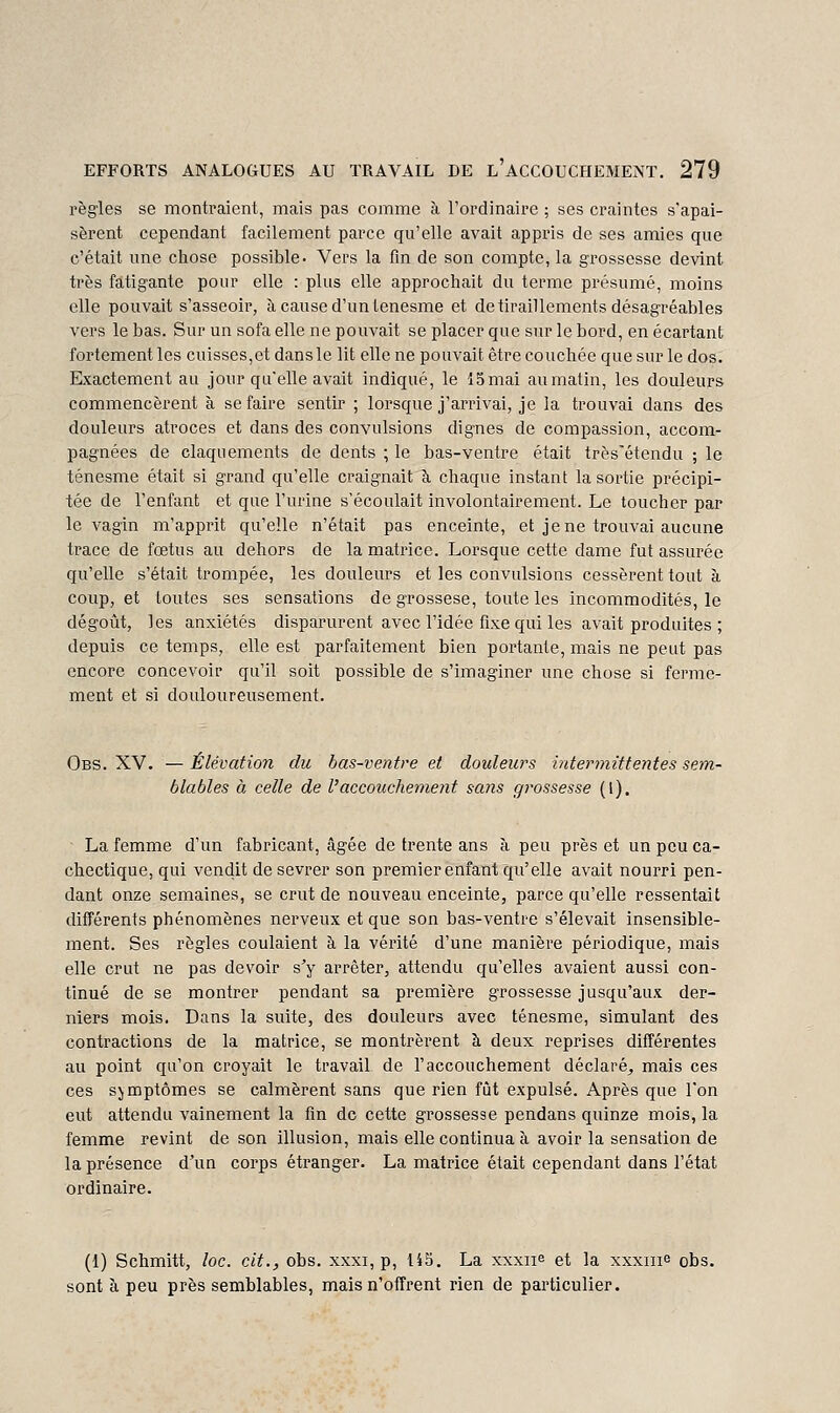 règles se montraient, mais pas comme à l'ordinaire ; ses craintes s'apai- sèrent cependant facilement parce qu'elle avait appris de ses amies que c'était une chose possible. Vers la fin de son compte, la grossesse devint très fatigante pour elle : plus elle approchait du terme présumé, moins elle pouvait s'asseoir, à cause d'un Lenesme et de tiraillements désagréables vers le bas. Sur un sofa elle ne pouvait se placer que sur le bord, en écartant fortement les cuisses,et dansle lit elle ne pouvait être couchée que sur le dos. Exactement au jour qu'elle avait indiqué, le lomai aumatin, les douleurs commencèrent à se faire sentir ; lorsque j'arrivai, je la trouvai dans des douleurs atroces et dans des convulsions dignes de compassion, accom- pagnées de claquements de dents ; le bas-ventre était très'étendu ; le ténesme était si grand qu'elle craignait à chaque instant la sortie précipi- tée de l'enfant et que l'urine s'écoulait involontairement. Le toucher par le vagin m'apprit qu'elle n'était pas enceinte, et je ne trouvai aucune trace de fœtus au dehors de la matrice. Lorsque cette dame fut assurée qu'elle s'était trompée, les douleurs et les convulsions cessèrent tout à coup, et toutes ses sensations de grossese, toute les incommodités, le dégoût, les anxiétés disparurent avec l'idée fixe qui les avait produites ; depuis ce temps, elle est parfaitement bien portante, mais ne peut pas encore concevoir qu'il soit possible de s'imaginer une chose si ferme- ment et si douloureusement. Obs. XV. — Élévation du bas-ventre et douleurs intermittentes setn- blables à celle de l'accouchement sans grossesse (1). ■ La femme d'un fabricant, âgée de trente ans à peu près et un peu ca- chectique, qui vendit de sevrer son premier enfant qu'elle avait nourri pen- dant onze semaines, se crut de nouveau enceinte, parce qu'elle ressentait différents phénomènes nerveux et que son bas-ventre s'élevait insensible- ment. Ses règles coulaient à la vérité d'une manière périodique, mais elle crut ne pas devoir s'y arrêter, attendu qu'elles avaient aussi con- tinué de se montrer pendant sa première grossesse jusqu'aux der- niers mois. Dans la suite, des douleurs avec ténesme, simulant des contractions de la matrice, se montrèrent à deux reprises différentes au point qu'on croyait le travail de l'accouchement déclaré^ mais ces ces symptômes se calmèrent sans que rien fût expulsé. Après que l'on eut attendu vainement la fin de cette grossesse pendans quinze mois, la femme revint de son illusion, mais elle continua à avoir la sensation de la présence d'un corps étranger. La matrice était cependant dans l'état ordinaire. (1) Schmitt, loc. cit., obs. xxxi, p, 145. La xxxiie et la xxxiii^ obs. sont à peu près semblables, mais n'offrent rien de particulier.