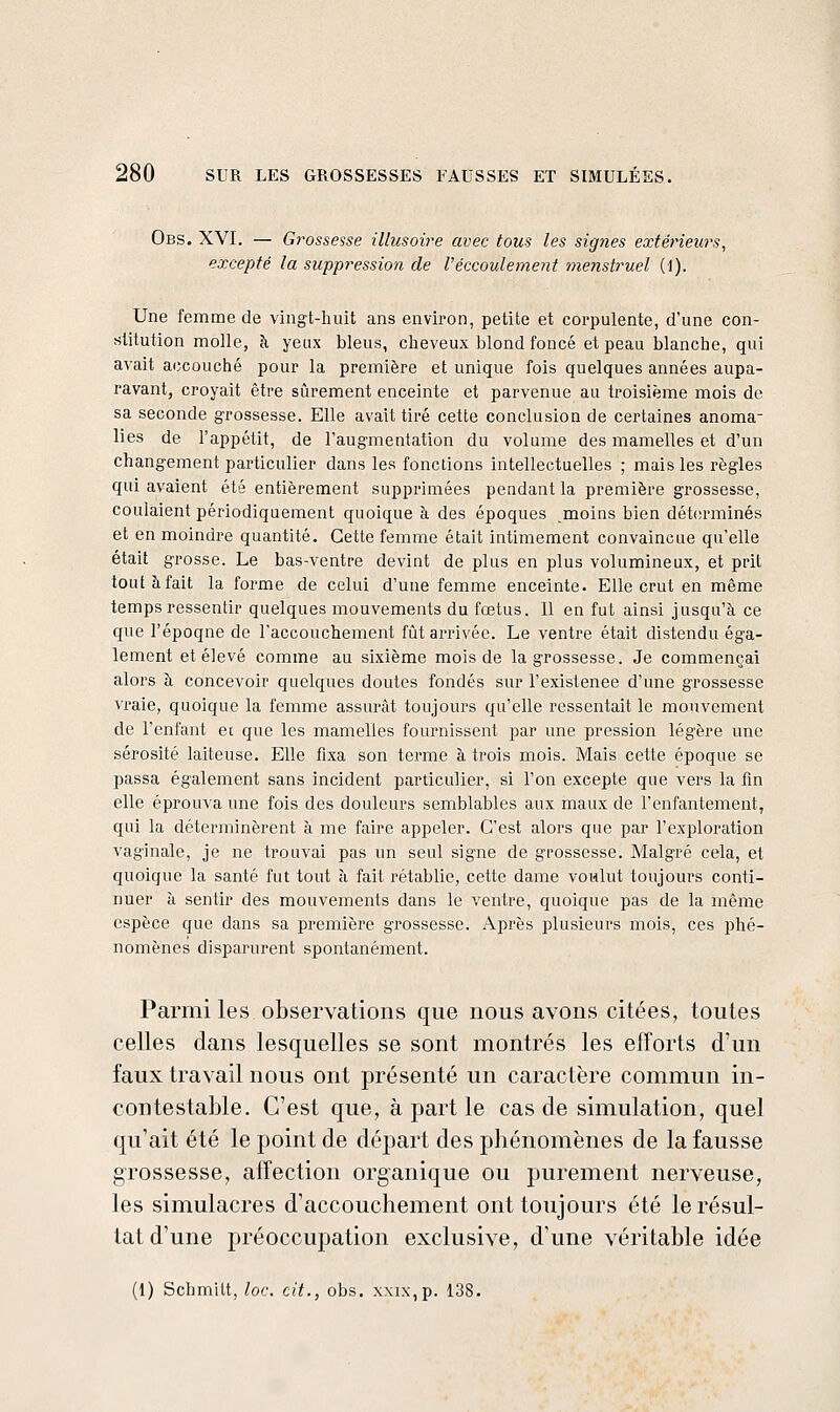Obs. XVI. — G7'0ssesse illusoire avec tous les signes extérieurs, excepté la suppression de Véccouleme^it 7nenstruel (1). Une femme de vingt-huit ans environ, petite et corpulente, d'une con- stitution molle, à yeux bleus, cheveux blond foncé et peau blanche, qui avait accouché pour la première et unique fois quelques années aupa- ravant, croyait être sûrement enceinte et parvenue au troisième mois de sa seconde grossesse. Elle avait tiré cette conclusion de certaines anoma- lies de l'appétit, de l'augmentation du volume des mamelles et d'un changement particulier dans les fonctions intellectuelles ; mais les règles qui avaient été entièrement supprimées pendant la première grossesse, coulaient périodiquement quoique à des époques moins bien détfsrminés et en moindre quantité. Cette femme était intimement convaincue qu'elle était grosse. Le bas-ventre devint de plus en plus volumineux, et prit tout à fait la forme de celui d'une femme enceinte. Elle crut en même temps ressentir quelques mouvements du fœtus. Il en fut ainsi jusqu'à ce que l'époqne de l'accouchement fût arrivée. Le ventre était distendu éga- lement et élevé comme au sixième mois de la grossesse. Je commençai alors à concevoir quelques doutes fondés sur l'existenee d'une grossesse vraie, quoique la femme assurât toujours qu'elle ressentait le mouvement de l'enfant ec que les mamelles fournissent par une pression légère une sérosité laiteuse. Elle fixa son terme à trois mois. Mais cette époque se passa également sans incident particulier, si l'on excepte que vers la fin elle éprouva une fois des douleurs semblables aux maux de l'enfantement, qui la déterminèrent à me faire appeler. C'est alors que par l'exploration vaginale, je ne trouvai pas un seul signe de grossesse. Malgré cela, et quoique la santé fut tout à fait rétablie, cette dame voulut toujours conti- nuer à sentir des mouvements dans le ventre, quoique pas de la même espèce que dans sa première grossesse. Après plusieurs mois, ces iihé- nomènes disparurent spontanément. Parmi les observations que nous avons citées, toutes celles dans lesquelles se sont montrés les efforts d'un faux travail nous ont présenté un caractère commun in- contestable. C'est que, à part le cas de simulation, quel qu'ait été le point de départ des phénomènes de la fausse grossesse, affection organique ou purement nerveuse, les simulacres d'accouchement ont toujours été le résul- tat d'une préoccupation exclusive, d'une véritable idée (1) Schmitt, loc. cit., obs. x\ix,p. 138.